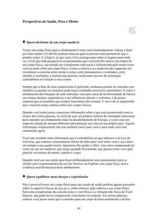 97
Perspectivas de Saúde, Peso e Mente
♦ Quero desfrutar de um corpo saudável
Trazer seu corpo físico para o alinhamento é uma coisa tremendamente valiosa a fazer
por duas razões: (1) não há nenhum tema no qual as pessoas mais pensem do que o
próprio corpo. E é lógico, já que você o leva consigo para todos os lugares para onde
vai; (2) já que toda perspectiva ou pensamento que você tem flui através das lentes de
seu corpo físico, sua atitude em virtualmente todo tema é influenciado pelo modo como
você se sente sobre seu corpo físico. Como a ciência e a a medicina são vagarosas em
reconhecer a conexão entre mente e corpo, entre pensamentos e resultados, entre
atitudes e resultados, a maioria das pessoas vacila num excesso de orientação
contraditória em relação a seus corpos.
Sempre que a base de uma compreensão é quebrada, nenhuma quantia de remendo com
métodos ou poções ou remédios pode trazer resultados prováveis consistentes. E como o
alinhamento das Energias de cada indivíduo varia por causa de tal diversidade de fatores
em crença, desejos, expectativas e em influências iniciais e correntes, é de pouca
surpresa que os remédios que sempre funcionem não existam. E não é de se surpreender
que a maioria esteja confusa sobre seus corpos físicos.
Quando você tenta juntar e processar informação sobre o que está acontecendo com os
corpos das outras pessoas, ao invés de usar seu próprio sistema de orientação emocional
para entender seu alinhamento atual ou desalinhamento de Energia, é como usar um
mapa de estrada de um país diferente para planejar sua rota em seu próprio país. Aquela
informação simplesmente não tem nenhum esteio para você e para onde você está
exatamente agora.
Você tem recebido tanta informação que é contraditória ao que sabemos e às Leis do
Universo, que estamos extremamente felizes de falar para você sobre você e seu corpo,
em relação a um quadro maior. Queremos lhe ajudar a obter uma clara compreensão de
como ser um ser saudável, que esteja ajustado fisicamente, que pareça como você quer
parecer, em termos de mente, espírito e corpo.
Quando você usa sua mente para focar deliberadamente seus pensamentos para se
alinhar com os pensamentos de seu Ser Interior, ou Espírito, seu corpo físico será a
evidência manifestacional deste alinhamento.
♦ Quero equilibrar meus desejos e experiências
Não é possível trazer seu corpo físico para um estado de saúde perfeita apenas pensando
sobre os aspectos físicos de seu ser e, então oferecer ação relativa a seu corpo físico.
Sem uma compreensão da conexão entre o você físico e a vibração não física do Você
Interior, não pode haver compreensão consistente ou controle. Em outras palavras,
embora você possa sentir que o caminho para um corpo de bom-sentimento e de boa
 