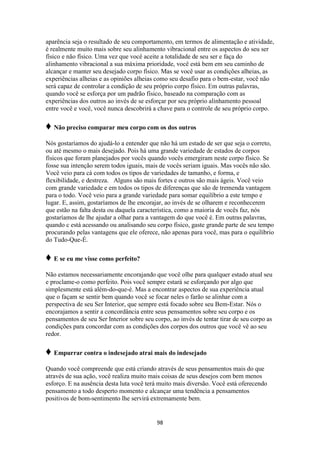 98
aparência seja o resultado de seu comportamento, em termos de alimentação e atividade,
é realmente muito mais sobre seu alinhamento vibracional entre os aspectos do seu ser
físico e não físico. Uma vez que você aceite a totalidade de seu ser e faça do
alinhamento vibracional a sua máxima prioridade, você está bem em seu caminho de
alcançar e manter seu desejado corpo físico. Mas se você usar as condições alheias, as
experiências alheias e as opiniões alheias como seu desafio para o bem-estar, você não
será capaz de controlar a condição de seu próprio corpo físico. Em outras palavras,
quando você se esforça por um padrão físico, baseado na comparação com as
experiências dos outros ao invés de se esforçar por seu próprio alinhamento pessoal
entre você e você, você nunca descobrirá a chave para o controle de seu próprio corpo.
♦ Não preciso comparar meu corpo com os dos outros
Nós gostaríamos do ajudá-lo a entender que não há um estado de ser que seja o correto,
ou até mesmo o mais desejado. Pois há uma grande variedade de estados de corpos
físicos que foram planejados por vocês quando vocês emergiram neste corpo físico. Se
fosse sua intenção serem todos iguais, mais de vocês seriam iguais. Mas vocês não são.
Você veio para cá com todos os tipos de variedades de tamanho, e forma, e
flexibilidade, e destreza. Alguns são mais fortes e outros são mais ágeis. Você veio
com grande variedade e em todos os tipos de diferenças que são de tremenda vantagem
para o todo. Você veio para a grande variedade para somar equilíbrio a este tempo e
lugar. E, assim, gostaríamos de lhe encorajar, ao invés de se olharem e reconhecerem
que estão na falta desta ou daquela característica, como a maioria de vocês faz, nós
gostaríamos de lhe ajudar a olhar para a vantagem do que você é. Em outras palavras,
quando c está acessando ou analisando seu corpo físico, gaste grande parte de seu tempo
procurando pelas vantagens que ele oferece, não apenas para você, mas para o equilíbrio
do Tudo-Que-É.
♦ E se eu me visse como perfeito?
Não estamos necessariamente encorajando que você olhe para qualquer estado atual seu
e proclame-o como perfeito. Pois você sempre estará se esforçando por algo que
simplesmente está além-do-que-é. Mas a encontrar aspectos de sua experiência atual
que o façam se sentir bem quando você se focar neles o farão se alinhar com a
perspectiva de seu Ser Interior, que sempre está focado sobre seu Bem-Estar. Nós o
encorajamos a sentir a concordância entre seus pensamentos sobre seu corpo e os
pensamentos de seu Ser Interior sobre seu corpo, ao invés de tentar tirar de seu corpo as
condições para concordar com as condições dos corpos dos outros que você vê ao seu
redor.
♦ Empurrar contra o indesejado atrai mais do indesejado
Quando você compreende que está criando através de seus pensamentos mais do que
através de sua ação, você realiza muito mais coisas de seus desejos com bem menos
esforço. E na ausência desta luta você terá muito mais diversão. Você está oferecendo
pensamento a todo desperto momento e alcançar uma tendência a pensamentos
positivos de bom-sentimento lhe servirá extremamente bem.
 