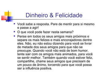 Dinheiro & Felicidade
   Você sabe a resposta. Pare de mentir para si mesmo
    e passe a agir!
   O que você pode fazer nesta semana?
   Pense em todos os seus amigos mais próximos e
    separe os mais felizes e mais encorajadores dentre
    eles. Não, eu não estou dizendo para você se livrar
    de metade dos seus amigos para que não se
    preocupe. Quando você não está de bom humor,
    tente sair com os amigos mais animados, para você
    se sentir melhor. Também quando você estiver feliz,
    compartilhe, chame seus amigos que precisam de
    um pouco de ânimo, torcendo para que você possa
    ser a influência positiva.
 