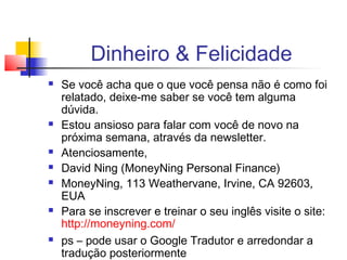 Dinheiro & Felicidade
   Se você acha que o que você pensa não é como foi
    relatado, deixe-me saber se você tem alguma
    dúvida.
   Estou ansioso para falar com você de novo na
    próxima semana, através da newsletter.
   Atenciosamente,
   David Ning (MoneyNing Personal Finance)
   MoneyNing, 113 Weathervane, Irvine, CA 92603,
    EUA
   Para se inscrever e treinar o seu inglês visite o site:
    http://moneyning.com/
   ps – pode usar o Google Tradutor e arredondar a
    tradução posteriormente
 
