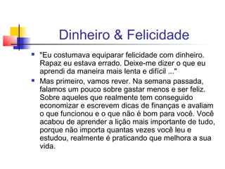 Dinheiro & Felicidade
   "Eu costumava equiparar felicidade com dinheiro.
    Rapaz eu estava errado. Deixe-me dizer o que eu
    aprendi da maneira mais lenta e difícil ..."
   Mas primeiro, vamos rever. Na semana passada,
    falamos um pouco sobre gastar menos e ser feliz.
    Sobre aqueles que realmente tem conseguido
    economizar e escrevem dicas de finanças e avaliam
    o que funcionou e o que não é bom para você. Você
    acabou de aprender a lição mais importante de tudo,
    porque não importa quantas vezes você leu e
    estudou, realmente é praticando que melhora a sua
    vida.
 