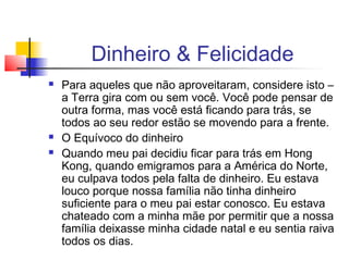 Dinheiro & Felicidade
   Para aqueles que não aproveitaram, considere isto –
    a Terra gira com ou sem você. Você pode pensar de
    outra forma, mas você está ficando para trás, se
    todos ao seu redor estão se movendo para a frente.
   O Equívoco do dinheiro
   Quando meu pai decidiu ficar para trás em Hong
    Kong, quando emigramos para a América do Norte,
    eu culpava todos pela falta de dinheiro. Eu estava
    louco porque nossa família não tinha dinheiro
    suficiente para o meu pai estar conosco. Eu estava
    chateado com a minha mãe por permitir que a nossa
    família deixasse minha cidade natal e eu sentia raiva
    todos os dias.
 