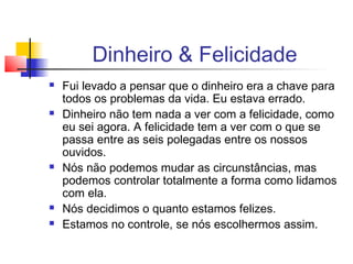 Dinheiro & Felicidade
   Fui levado a pensar que o dinheiro era a chave para
    todos os problemas da vida. Eu estava errado.
   Dinheiro não tem nada a ver com a felicidade, como
    eu sei agora. A felicidade tem a ver com o que se
    passa entre as seis polegadas entre os nossos
    ouvidos.
   Nós não podemos mudar as circunstâncias, mas
    podemos controlar totalmente a forma como lidamos
    com ela.
   Nós decidimos o quanto estamos felizes.
   Estamos no controle, se nós escolhermos assim.
 