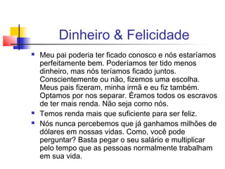 Dinheiro & Felicidade
   Meu pai poderia ter ficado conosco e nós estaríamos
    perfeitamente bem. Poderíamos ter tido menos
    dinheiro, mas nós teríamos ficado juntos.
    Conscientemente ou não, fizemos uma escolha.
    Meus pais fizeram, minha irmã e eu fiz também.
    Optamos por nos separar. Éramos todos os escravos
    de ter mais renda. Não seja como nós.
   Temos renda mais que suficiente para ser feliz.
   Nós nunca percebemos que já ganhamos milhões de
    dólares em nossas vidas. Como, você pode
    perguntar? Basta pegar o seu salário e multiplicar
    pelo tempo que as pessoas normalmente trabalham
    em sua vida.
 