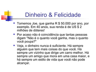 Dinheiro & Felicidade
   Tomemos Joe, que ganha R $ 50.000 por ano, por
    exemplo. Em 40 anos, sua renda é de US $ 2
    milhões de dólares!
   Por acaso não é coincidência que tantas pessoas
    digam "Não é o quanto você ganha, mas o quanto
    você poupa?"
   Veja, o dinheiro nunca é suficiente. Há sempre
    alguém que tem mais coisas do que você. Há
    sempre um vizinho que dirige um carro melhor. Há
    sempre um amigo que mora em uma casa maior, e
    há sempre um estilo de vida que você não pode
    alcançar.
 