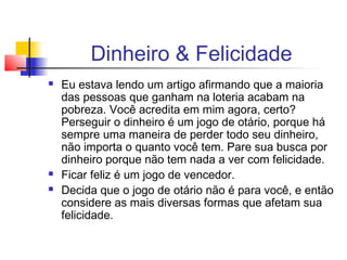Dinheiro & Felicidade
   Eu estava lendo um artigo afirmando que a maioria
    das pessoas que ganham na loteria acabam na
    pobreza. Você acredita em mim agora, certo?
    Perseguir o dinheiro é um jogo de otário, porque há
    sempre uma maneira de perder todo seu dinheiro,
    não importa o quanto você tem. Pare sua busca por
    dinheiro porque não tem nada a ver com felicidade.
   Ficar feliz é um jogo de vencedor.
   Decida que o jogo de otário não é para você, e então
    considere as mais diversas formas que afetam sua
    felicidade.
 