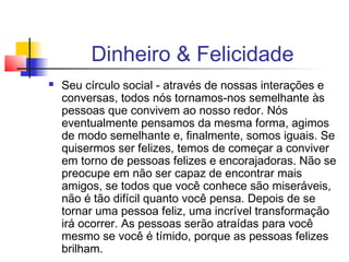 Dinheiro & Felicidade
   Seu círculo social - através de nossas interações e
    conversas, todos nós tornamos-nos semelhante às
    pessoas que convivem ao nosso redor. Nós
    eventualmente pensamos da mesma forma, agimos
    de modo semelhante e, finalmente, somos iguais. Se
    quisermos ser felizes, temos de começar a conviver
    em torno de pessoas felizes e encorajadoras. Não se
    preocupe em não ser capaz de encontrar mais
    amigos, se todos que você conhece são miseráveis,
    não é tão difícil quanto você pensa. Depois de se
    tornar uma pessoa feliz, uma incrível transformação
    irá ocorrer. As pessoas serão atraídas para você
    mesmo se você é tímido, porque as pessoas felizes
    brilham.
 