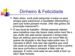 Dinheiro & Felicidade
   Além disso, você pode perguntar a todos os seus
    amigos para subscrever a newsletter (MoneyNing )
    para que todos possam mudar. (Ha! não gostou da
    promoção insensível?)
   O seu local de trabalho - Muitas pessoas odeiam
    seus trabalhos mas não fazem nada sobre isso! Se o
    seu chefe não está sendo razoável o tempo todo,
    faça um esforço para encontrar um novo! Não se
    queixe da situação e não faça nada sobre isso. O
    mercado é difícil, mas isso não significa que você
    não pode se preparar para ele. Espanar fora a poeira
    dos seus currículos e começar a falar com as
    pessoas. E como você sabe se seu chefe é bom ou
    não? Seja honesto.
 