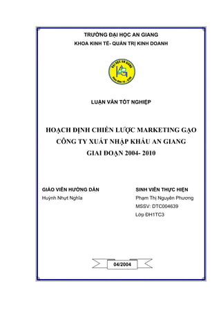 TRƯỜNG ĐẠI HỌC AN GIANG
KHOA KINH TẾ- QUẢN TRỊ KINH DOANH
LUẬN VĂN TỐT NGHIỆP
HOẠCH ĐỊNH CHIẾN LƯỢC MARKETING GẠO
CÔNG TY XUẤT NHẬP KHẨU AN GIANG
GIAI ĐOẠN 2004- 2010
GIÁO VIÊN HƯỚNG DẪN SINH VIÊN THỰC HIỆN
Huỳnh Nhựt Nghĩa Phạm Thị Nguyên Phương
MSSV: DTC004639
Lớp ĐH1TC3
04/2004
 