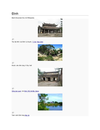Đình
Bách khoa toàn thư mở Wikipedia
Tòa đại đình của Đình La Xuyên, Ý Yên, Nam Định
Khuôn viên đình làng Vĩ Dạ, Huế
Cổng tam quan vào Đình Thổ Hà,Bắc Giang
Toàn cảnh Đình làng Mai Xá
 