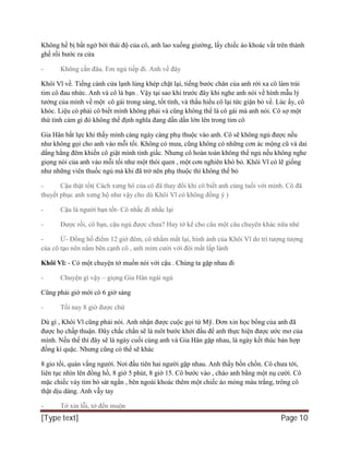 [Type text] Page 10
Không hề bị bất ngờ bởi thái độ của cô, anh lao xuống giường, lấy chiếc áo khoác vắt trên thành
ghế rồi bước ra cửa
- Không cần đâu. Em ngủ tiếp đi. Anh về đây
Khôi Vĩ về. Tiếng cánh cửa lạnh lùng khép chặt lại, tiếng bước chân của anh rời xa cô làm trái
tim cô đau nhức. Anh và cô là bạn . Vậy tại sao khi trước đây khi nghe anh nói về hình mẫu lý
tưởng của mình về một cô gái trong sáng, tốt tính, và thấu hiểu cô lại tức giận bỏ về. Lúc ấy, cô
khóc. Liệu có phải cô biết mình không phải và cũng không thể là cô gái mà anh nói. Cô sợ một
thứ tình cảm gì đó không thể định nghĩa đang dần dần lớn lên trong tim cô
Gia Hân bất lực khi thấy mình càng ngày càng phụ thuộc vào anh. Cô sẽ không ngủ được nếu
như không gọi cho anh vào mỗi tối. Không có mưa, cũng không có những cơn ác mộng cũ và dai
dẳng hằng đêm khiến cô giật mình tỉnh giấc. Nhưng cô hoàn toàn không thể ngủ nếu không nghe
giọng nói của anh vào mỗi tối như một thói quen , một cơn nghiên khó bỏ. Khôi Vĩ có lẽ giống
như những viên thuốc ngủ mà khi đã trở nên phụ thuộc thì không thể bỏ
- Cậu thật tốt( Cách xưng hô của cô đã thay đổi khi cô biết anh cùng tuổi với mình. Cô đã
thuyết phục anh xưng hộ như vậy cho dù Khôi Vĩ có không đồng ý )
- Cậu là người bạn tốt- Cô nhắc đi nhắc lại
- Được rồi, cô bạn, cậu ngủ được chưa? Hay tớ kể cho câu một câu chuyên khác nữa nhé
- Ừ- Đồng hồ điểm 12 giờ đêm, cô nhắm mắt lại, hình ảnh của Khôi Vĩ do trí tượng tượng
của cô tạo nên nằm bên cạnh cô , anh mỉm cười với đôi mắt lấp lánh
Khôi Vĩ: - Có một chuyện tớ muốn nói với cậu . Chúng ta gặp nhau đi
- Chuyện gì vậy – giọng Gia Hân ngái ngủ
Cũng phải giờ mới có 6 giờ sáng
- Tối nay 8 giờ được chứ
Dù gì , Khôi Vĩ cũng phải nói. Anh nhận được cuộc gọi từ Mỹ. Đơn xin học bổng của anh đã
được họ chấp thuận. Đây chắc chắn sẽ là môt bước khởi đầu để anh thực hiện được ước mơ của
mình. Nếu thế thì đây sẽ là ngày cuối cùng anh và Gia Hân gặp nhau, là ngày kết thúc bản hợp
đồng kì quặc. Nhưng cũng có thể sẽ khác
8 gio tối, quán vắng người. Nơi đầu tiên hai người gặp nhau. Anh thấy bồn chồn. Cô chưa tới,
liên tục nhìn lên đồng hồ, 8 giờ 5 phút, 8 giờ 15. Cô bước vào , chào anh bằng một nụ cười. Cô
mặc chiếc váy tím bó sát ngắn , bên ngoài khoác thêm một chiếc áo mỏng màu trắng, trông cô
thật dịu dàng. Anh vẫy tay
- Tớ xin lỗi, tớ đến muộn
 