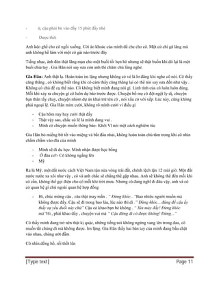 [Type text] Page 11
- ừ, cậu phải bù vào đấy 15 phút đấy nhé
- Được thôi
Anh kéo ghế cho cô ngồi xuống. Cởi áo khoác của mình để che cho cô. Một cử chỉ gă lăng mà
anh không hề làm với một cô gái nào trước đây
Tiếng nhạc, ánh đèn thật lãng mạn cho một buổi tối hẹn hò nhưng sẽ thật buồn khi đó lại là một
buổi chia tay . Gia Hân nói say sưa còn anh thì chăm chú lắng nghe.
Gia Hân: Anh thật lạ. Hoàn toàn im lặng nhưng không có vẻ là lơ đãng khi nghe cô nói. Cô thấy
căng thẳng , cô không biết rằng khi cô cảm thấy căng thẳng lại có thể nói say sưa đến như vậy .
Không có chủ đề cụ thể nào. Cô không biết mình đang nói gì. Linh tính của cô luôn luôn đúng.
Mỗi khi xảy ra chuyện gì cô luôn dự báo trước được. Chuyện bố mẹ cô đột ngột ly dị, chuyện
bạn thân tẩy chay, chuyện nhóm dự án khai trừ tên cô , nói xấu cô với xếp. Lúc này, cũng không
phải ngoại lệ. Gia Hân mỉm cười, không rõ mình cười vì điều gì
- Cậu hôm nay hay cười thật đấy
- Thật vậy sao, chắc có lẽ là mình đang vui .
- Mình có chuyện muốn thông báo- Khôi Vĩ nói một cách nghiêm túc
Gia Hân bỏ miếng bít tết vào miệng và bắt đầu nhai, không hoàn toàn chú tâm trong khi cô nhìn
chằm chằm vào đĩa của mình
- Mình sẽ đi du học. Mình nhận được học bổng
- Ở đâu cơ!- Cô không ngẩng lên
- Mỹ
Ra là Mỹ, một đất nước cách Việt Nam tận nửa vòng trái đất, chênh lệch tận 12 múi giờ. Một đất
nước nước xa xôi như vậy , cô và anh chắc sẽ chẳng thể gặp nhau. Anh sẽ không thể đến mỗi khi
cô cần, không thể gọi điện cho cô mỗi khi trời mưa. Nhưng cô đang nghĩ đi đâu vậy, anh và cô
có quan hệ gì chứ ngoài quan hệ hợp đồng
- Hi, chúc mừng cậu , câu thật may mắn . “ Đừng khóc...”Bao nhiêu người muốn mà
không được đấy. Cậu sẽ đi trong bao lâu, lúc nào thì đi .” Đừng khóc... đừng để cậu ấy
thấy sự yếu đuối này chứ” Cậu có khao bạn bè không . “ Xin mày đấy! Đừng khóc
mà”Hi , phải khao đấy , chuyện vui mà “ Cậu đừng đi có được không! Đừng...”
Cô thấy mình đang trở nên thật kị quặc, những tiếng nói không ngừng vang lên trong đau, cô
muốn tắt chúng đi mà không được. Im lặng. Gia Hân thấy hai bàn tay của mình đang bấu chặt
vào nhau, chúng ướt đẫm
Cô nhìn đồng hồ, rồi thốt lên
 