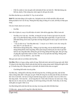 [Type text] Page 12
- Chết rồi, mình có việc mà quên mất mình phải đi làm vào buổi tối . Mệt thật nhưng cậu
biết mà, sếp ấy. Chúc mừng câu, trước ngày đi, nhớ gọi cho mình .
Gia Hân chìa bàn tay ra cho Khôi Vĩ. Tay cô ướt mồ hôi
Khôi Vĩ: Anh nhìn dáng cô đi ra phía cửa. Anh phải nói cho cô biết một điều, điều mà anh
không dự định sẽ nói vào tối này. Nhưng khi thấy dáng cô đang rời xa anh, anh thấy nó thật quan
trọng
Chỉ còn 2 bước nữa là cô ra tới cửa
- Gia Hân
Anh tiến về phía cô, xoay cô lại đối diện với mình. Ánh mắt họ gặp nhau. Mắt cô ươn ướt
- Gia Hân, tớ có việc này . Gia Hân , tớ từng kể với cậu về một cô gái mà tớ sẽ yêu nếu
gặp. Cô ấy phải thật dịu dàng, nữ tính và luôn lắng nghe người khác. Cô gái tớ sẽ yêu
nhất định không cần là một cô gái thật xinh đẹp nhưng phải là một cô gái có một trái tim
ấm áp
- “ Cậu ấy đinh nói gì” Gia Hân nhăn mày” 2 chuyện vui ư! Mình có nên chúc mừng lần
nữa. Khôi Vĩ, cậu thật độc ác!”
- Mình đã tìm nhưng không thấy . Những cô gái dịu dàng, trái tim thuần khiết mình gặp
nhưng không khiến mình rung động. Điều quan trọng là mình lại đi yêu một cô gái khó
tính lúc nào cũng đăm đăm, không bao giờ mở lòng, không biết lắng nghe. Bao giờ cũng
cố gắng đẩy người khác tránh xa mình. Trái tim cô ấy lạnh như một băng. Nhưng mình
yêu cô ấy, và cô ấy chính là... cậu, Gia Hân
Một giọt nước mắt rơi ra từ khóe mắt Gia Hân,
Gia Hân: Đầu óc cô quay cuồng, muốn nổ tung. Hình ảnh trước mặt mờ đi trong nước mắt. Khôi
Vĩ cũng trở nên nhạt nhòa, khuôn mặt anh như một làn sương mỏng manh. Không thể nghĩ ra thứ
gì. Cô muốn chạy trốn. Mong manh và yếu đuối, đó chính là tình cảm con người
- Câu không biết mình vừa nói gì đâu.
Gia Hân chạy , không biết cô đã chạy như thế trong bao lâu, cô không quan tâm, mặc kệ bàn
chân cô đang nhức nhối vì đôi giày cao gót. Ở đâu đó trong tim cô chứa một nỗi đau còn lớn hơn
thế. Giờ cô mới biết , trái tim cô cũng là một thứ mong manh và yếu đuối. Liệu nó có thể vỡ ra
làm từng mảnh . Trời mưa lớn. , sét nổ tung bầu trời. Nước mắt cô hòa tan vào nước mưa. Tiêng
dập cửa của cô, máu của mẹ, căn phòng vệ sinh trong trường cô bị nhốt. Trước đây cô cho rằng
mình ghét con người. Ghét và sợ
Gia Hân không biết mình làm thế nào mà chạy vào trong một chiếc bốt điện thoại
Cô bấm máy , giọng của bố vang lên ở đâu dây bên kia
 