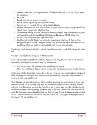 [Type text] Page 13
- Gia Hân – Bố cô ho vào trong điện thoại, bố luôn biết là cô gọi và lúc nào cũng là người
lên tiếng trước
- Bố à, con
- Lại cãi nhau với mẹ hả con, con ngoan
- Sao bố lại chia tay với mẹ , bố có yêu mẹ không
- Sao con hỏi vậy , có chứ. Bố yêu mẹ từ cái nhìn đâu tiên
- Mẹ luôn không hiểu bố, luôn luôn muôn bố là người hoàn hảo, mẹ coi trọng vật chất nhu
vậy và không bao giờ cảm thấy bằng lòng
- Tất cả những điều ấy là vì con, cho con có một cuộc sống tốt hơn. Mỗi người có một suy
nghĩ của riêng mình. Có lúc, không thể nói rằng ai đúng ai sai. Mẹ đã vất vả vì bố
- Sau tất cả, bố vẫn yêu mẹ sao. Ngay cả lúc này
- Gia Hân, tình yêu bắt đầu thì con không thể làm gì ngoài việc bước đi theo nó. Con
không thể tránh né vấn đề. Càng yếu đuối thì càng phải đối mặt. Hạnh phúc hay đau khổ,
con không thể có câu trả lời nếu không đi hết cuối chương của cuốn sách
Cô cúp máy , hình ảnh anh xuất hiện , vẫn với nụ cười trong sáng ấy, anh thích cô sao . Cô muốn
biết
Cô chạy. Chạy về phía mà trong đầu cô đã xác định rõ
Khôi Vĩ bước ra khỏi quán khi cô xuất hiện . Người cô ướt sũng, Khôi Vĩ nhìn cô với ánh mắt
ngạc nhiên. Anh chạy tới che cho cô bằng cây dù của mình
- Cậu làm gì ở đây? Sao lại ướt thế này . câu không ngủ được à
- Uhm, cậu sẽ không tin điều này. Uhm, tớ chẳng thể ngủ được nếu không có cậu. Đồ ngốc
Cô ôm anh, môi họ chạm nhau. Nụ hôn dài và ấm áp. Trong cơn mưa mọi thứ dần trở nên thật rõ
rằng. Không phải là những cái đêm lạnh lẽo chôn chặt vào lòng, không phải những đau khổ đã
qua, mà là hạnh phúc của hiện tại.
Ngày đầu tiên gặp anh, thấy anh trong bộ sơ mi trắng, anh trông như một vị thiên sứ. Lông mày
thanh tú, đôi mắt ấm áp và trong sáng. Mọi thứ ở anh khiến sự lạnh lẽo ở cô tan chạy mỗi khi
anh cười . Lần đâu tiên cô gặp tình yêu , bối rối, sợ hãi và không dám nắm lấy. Lần đầu tiên, cô
muốn đưa tay chạm vào ai đó nhưng lại sợ anh cũng sẽ biết mất. Lần đầu tiên cảm nhận trái tim
mình đập thật mạnh , hạnh phúc chỉ chờ cô can đảm mở cửa . Gio cô đã đủ can đảm để mở cánh
cửa đó , cô muốn biết câu trả lời khi đọc hết cuốn sách về anh. Anh có phải là hạnh phúc của cô
hay không? Cô yêu anh, Khôi Vĩ...
 