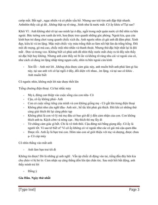 [Type text] Page 3
cướp mất. Bất ngờ , ngạc nhiên và có phần xấu hổ. Nhưng sao trái tim anh đập thật nhanh.
Anhnhìn thấy cái gì đó , không thật sự rõ ràng , hình như là nước mắt. Cô ấy khóc ư?Tại sao?
Khôi Vĩ : Anh không nhớ rõ tại sao mình lại ở đây, ngồi trong một quán nước có thể nhìn ra bên
ngoài. Bức tường sơn xanh da trời, hoa được treo quanh những góc phòng. Ngoài kia, qua cửa
kính bọn trẻ đang chơi xung quanh chiếc xích đu. Anh ngước nhìn cô gái anh đã đâm phải. Xinh
đẹp, kiêu kì và im lặng. Mặc một chiếc váy màu trắng thắt eo làm nổi bật làn da trắng hồng. Đôi
môi đỏ mọng, gò má cao, chiếc mũi nhỏ nhắn và thanh thoát. Nhưng thứ đặc biệt nhất lại là đôi
mắt . Đen và trong veo. Không biết có phải anh đã nhìn thấy nước mắt chảy ra từ đấy nên thấy
nó đặc biệt hay không. Nhưng anh cảm thấy nó bí ẩn và không rõ ràng nhu cái vẻ ngoài của cô,
như cách cô đang im lặng nhấp từng ngụm cafe, nhìn ra bên ngoài cửa kính
- Xin lỗi – Anh mở lời , không chịu được cảm giác này, anh muốn biết anh phải làm gì lúc
này, tại sao anh với cô lại ngồi ở đây, đối diện với nhau , im lặng, và tại sao cô khóc .
Anh muốn biết
Cô ngước nhìn, không một lời nào được thốt lên
Tiếng chuông điện thoại. Cả hai nhấc máy
- Mẹ à, đừng can thiệp vào cuộc sống của con nữa- Cô
- Cậu, cô ấy không phải- Anh
- Con có cuộc sống riêng của mình và con không giống mẹ - Cô gắt lên trong điện thoại
- Không phải như câu nghĩ đâu- Anh nói , bế tắc khi phải giả thích. Đôi khi có những thứ
càng giải thích thì lại càng phức tạp
- Không phải là con vô lý mà mẹ đâu có bao giờ để ý đến cảm nhận của con. Con không
thích anh ta. Kệch cỡm và nông cạn . Mẹ thích thì mẹ lấy đi
- Tớ chẳng cảm giác gì hết. Chỉ là vô tình thôi. Cậu đừng nói bằng giọng đấy. Cô ấy là
người tốt. Vì sao tớ biết ư? Vì cô ấy không có vẻ ngoài như các cô gái mà cậu quen đâu
- Được rồi. Anh ấy là bạn trai con. Hôm nào con sẽ giới thiệu với mẹ và dượng, được chưa
ạ- Cô cúp máy
Cô nhìn thẳng vào mắt anh
- Anh làm bạn trai tôi đi
Không tin được! Đó là những gì anh nghĩ . Vẫn áp chiếc di động vào tai, tiếng đầu đây bên kia
chu chéo vì bị bỏ lơ. Cảm nhận sự căng thẳng dồn lên tận chân tóc. Sau một hồi bất động, anh
thấy mình trả lời
- Đồng ý
Gia Hân. Ngày thứ nhất
 