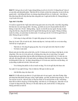 [Type text] Page 5
Khôi Vĩ: Anh gọi cho cô suốt 2 ngày nhưng không có gì là cô sẽ trả lời. Cô đang làm gì? Liệu cô
có cảm thấy anh thật phiền phức. Thật khó để lôi cô bước ra khỏi bức tường bảo vệ mà cô đã xây
quanh mình . Anh không thể bước vào nhưng cũng không thể kéo cô về phía anh . Anh tiếp tục
bấm điện thoại đến nỗi mấy đứa bạn thân cũng phát cáu vì nghĩ anh bị điên rồi. Nhưng không có
vẻ gì là anh sẽ bỏ cuộc
Ngày thứ 5. Gia Hân
Cô muốn ra ngoài hít thở. Ngồi một mình trong quán nước mà cô hay đến. Cảm thấy căng thẳng
khi tham dự vào cuộc họp gia đình . Họ hàng , gia đình của mẹ nói chuyện phiếm như thể cô
không có mặt ở đó. 30 tuổi . Không chồng . Lập dị. Là chủ đề của mọi người. Họ dạy cô phải
sống như thế nào, sống như thế nào để là người bình thương như mọi người. Nhưng cô không
muốn là ai khác, cô muốn được là chính mình. Cô muốn gọi cho bố. Có lẽ bố là người hiểu cô
nhất. Nhưng nếu gọi cô sẽ khóc
- Cuối cùng cô cũng xuất hiện- Cô nghe thấy giọng nói sau lưng mình
Quay lại, là anh. Vẫn với mái tóc dài , khuôn mặt đẹp trai. Anh mặc chiếc áo sơ mi màu trắng.
Anh tiến lại và ngồi gần cô
- Thật tình cờ. Tôi cũng đi ngang qua đây. Sao cô lại ngồi một mình. Bạn bè cô đâu?
- Tôi thích ở một mình
Khuôn mặt anh cho thấy một sự khó hiểu, mơ hồ. Cô đoán anh sẽ nói rằng cô thật lập dị, cô nên
sống khác. Nếu vậy cô sẽ cho anh ra đi, cô không cần ai dạy cho cô cách sống. Con người
thường đánh giá người khác thật tàn nhẫn chứ không bao giờ muốn biết lý do. Cô nhìn sâu vào
mắt anh, sẵn sàng đối mặt với lời giáo huấn của những kẻ thật bình thường. Nhưng cái cô nhận
lại không phải là như vậy . Im lặng, nhưng không có vẻ là mỉa mai, trách móc mà dịu dàng , cái
sự dịu dàng có phần hơi nữ tính. Anh mỉm cười
- Tôi sẽ không làm phiền cô nếu cô muốn im lặng. Tôi sẽ chỉ ngồi đây thôi được chứ
Suy nghĩ, Cô suy nghĩ rất lung. Trán cô nhăn lại. Bất ngờ cô nắm tay anh
- Anh bắt đầu công việc được chứ
Khôi Vĩ: Cô dẫn anh tới gia đình cô. Cô giới thiệu anh với mọi người. Anh chào lễ phép. Màn
giới thiệu bản thân khiến anh quay cuồng. Nghề nghiệp , gia đình, dự định trong tương lai. Tất cả
mọi câu hỏi cô trả lời , thật trôi chảy cứ như học thuộc nó từ một kịch bản có sẵn. Anh không
được để lộ ra bất kì chuyện gì về bản hợp đồng. Anh nhìn cô, cô vẫn đang nói , khác hẳn với cái
vẻ ngoài im lặng trước đây. Đôi tay cô vẫn nắm chặt tay anh, mướt mồ hôi. Cô thật giả tạo.
Nhưng anh thích cô mất rồi
 