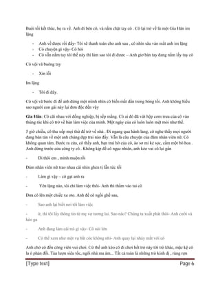 [Type text] Page 6
Buổi tối kết thúc, họ ra về. Anh đi bên cô, và nắm chặt tay cô . Cô lại trở về là một Gia Hân im
lặng
- Anh về được rồi đấy- Tôi sẽ thanh toán cho anh sau , cô nhìn sâu vào mắt anh im lặng
- Có chuyện gì vậy- Cô hỏi
- Cô vẫn nắm tay tôi thế này thì làm sao tôi đi được – Anh giơ bàn tay đang nắm lấy tay cô
Cô vội vã buông tay
- Xin lỗi
Im lặng
- Tôi đi đây.
Cô vội vã bước đi để anh đứng một mình nhìn cô biến mất dần trong bóng tối. Anh không hiểu
sao người con gái này lại đơn độc đến vậy
Gia Hân: Cô cãi nhau với đồng nghiệp, bị sếp mắng. Có ai đó đã vứt hộp cơm trưa của cô vào
thùng rác khi cô trở về bàn làm việc của mình. Một ngày của cô luôn luôn mệt mỏi như thế.
5 giờ chiều, cô thu xếp mọi thứ để trở về nhà . Đi ngang qua hành lang, cô nghe thấy mọi người
đang bàn tán về một anh chàng đẹp trai nào đấy. Vẫn là câu chuyện của đám nhân viên nữ. Cô
không quan tâm. Bước ra cửa, cô thấy anh, bạn trai hờ của cô, áo sơ mi kẻ sọc, cầm một bó hoa .
Anh đứng trước cửa công ty cô . Không kịp để cô ngạc nhiên, anh kéo vai cô lại gần
- Đi thôi em , mình muộn rồi
Đám nhân viên nữ trao nhau cái nhìn ghen tị lẫn tức tối
- Làm gì vậy – cô gạt anh ra
- Yên lặng nào, tôi chỉ làm việc thôi- Anh thì thầm vào tai cô
Đưa cô lên một chiếc xe oto. Anh để cô ngồi ghế sau,
- Sao anh lại biết nơi tôi làm việc
- ừ, thì tôi lấy thông tin từ mẹ vợ tương lai. Sao nào? Chúng ta xuất phát thôi- Anh cười và
kéo ga
- Anh đang làm cái trò gì vậy- Cô nói lớn
- Có thể xem như một vụ bắt cóc không nhỉ- Anh quay lại nháy mắt với cô
Anh chở cô đến công viên vui chơi. Cứ thế anh kéo cô đi chơi hết trò này tới trò khác, mặc kệ cô
la ó phản đối. Tàu lượn siêu tốc, ngôi nhà ma ám... Tất cả toàn là những trò kinh dị , rùng rợn
 