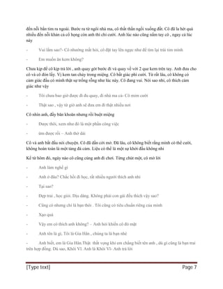 [Type text] Page 7
đến nỗi bắn tim ra ngoài. Bước ra từ ngôi nhà ma, cô thất thần ngồi xuống đất. Cô đã la hét quá
nhiều đến nỗi khản cả cổ họng còn anh thì chỉ cười. Anh lúc nào cũng nắm tay cô , ngay cả lúc
này
- Vui lắm sao?- Cô nhướng mắt hỏi, cô đặt tay lên ngực như để tìm lại trái tim mình
- Em muốn ăn kem không?
Chưa kịp để cô kịp trả lời , anh quay gót bước đi và quay về với 2 que kem trên tay. Anh đưa cho
cô và cô đón lấy. Vị kem tan chảy trong miệng. Cô bất giác phì cười. Từ rất lâu, cô không có
cảm giác đầu có mình thật sự trống rỗng như lúc này. Cô đang vui. Nói sao nhỉ, cô thích cảm
giác như vậy
- Tôi chưa bao giờ được đi đu quay, đi nhà ma cả- Cô mỉm cười
- Thật sao , vậy từ giờ anh sẽ đưa em đi thật nhiều nơi
Cô nhìn anh, đầy băn khoăn nhưng rồi buột miệng
- Được thôi, xem như đó là một phần công việc
- ừm được rồi – Anh thở dài
Cô và anh bắt đầu nói chuyện. Cô đã dần cởi mở. Đã lâu, cô không biết rằng mình có thể cười,
không hoàn toàn là một tảng đá cảm. Liệu có thể là một sự khởi đầu không nhỉ
Kể từ hôm đó, ngày nào cô cũng cùng anh đi chơi. Từng chút một, cô mở lời
- Anh làm nghề gì
- Anh ở đâu? Chắc hồi đi học, rất nhiều người thích anh nhỉ
- Tại sao?
- Đẹp trai , học giỏi. Dịu dàng. Không phải con gái đều thích vậy sao?
- Cũng có nhưng chỉ là bạn thôi . Tôi cũng có tiêu chuẩn riêng của mình
- Xạo quá
- Vậy em có thích anh không? – Anh hỏi khiến cô đỏ mặt
- Anh tên là gì, Tôi là Gia Hân , chúng ta là bạn nhé
- Anh biết, em là Gia Hân.Thật thất vọng khi em chẳng biết tên anh , dù gì cũng là bạn trai
trên hợp đồng. Dù sao, Khôi Vĩ. Anh là Khôi Vĩ- Anh trả lời
 