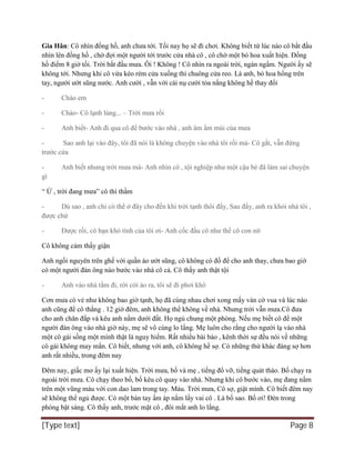 [Type text] Page 8
Gia Hân: Cô nhìn đồng hồ, anh chưa tới. Tối nay họ sẽ đi chơi. Không biết từ lúc nào cô bắt đầu
nhìn lên đồng hồ , chờ đợi một người tới trước cửa nhà cô , cô chờ một bó hoa xuất hiện. Đồng
hồ điểm 8 giờ tối. Trời bắt đầu mưa. Ôi ! Không ! Cô nhìn ra ngoài trời, ngán ngẩm. Người ấy sẽ
không tới. Nhưng khi cô vừa kéo rèm cửa xuống thì chuông cửa reo. Là anh, bó hoa hổng trên
tay, người ướt sũng nước. Anh cười , vẫn với cái nụ cười tỏa nắng không hề thay đổi
- Chào em
- Chào- Cô lạnh lùng... – Trời mưa rồi
- Anh biết- Anh đi qua cô để bước vào nhà , anh âm ẩm mùi của mưa
- Sao anh lại vào đây, tôi đã nói là không chuyện vào nhà tôi rồi mà- Cô gắt, vẫn đứng
trước cửa
- Anh biết nhưng trời mưa mà- Anh nhìn cô , tội nghiệp như một cậu bé đã làm sai chuyện
gì
“ Ừ , trời đang mưa” cô thì thầm
- Dù sao , anh chỉ có thể ở đây cho đến khi trời tạnh thôi đấy, Sau đấy, anh ra khỏi nhà tôi ,
được chứ
- Được rồi, cô bạn khó tính của tôi ơi- Anh cốc đầu cô như thể cô con nít
Cô không cảm thấy giận
Anh ngồi nguyên trên ghế với quần áo ướt sũng, cô không có đồ để cho anh thay, chưa bao giờ
có một người đàn ông nào bước vào nhà cô cả. Cô thấy anh thật tội
- Anh vào nhà tắm đi, rời cởi áo ra, tôi sẽ đi phơi khô
Cơn mưa có vẻ như không bao giờ tạnh, họ đã cùng nhau chơi xong mấy ván cờ vua và lúc nào
anh cũng để cô thắng . 12 giờ đêm, anh không thể không về nhà. Nhưng trời vẫn mưa.Cô đưa
cho anh chăn đắp và kêu anh nằm dưới đất. Họ ngủ chung một phòng. Nếu mẹ biết cô để một
người đàn ông vào nhà giờ này, mẹ sẽ vô cùng lo lắng. Mẹ luôn cho rằng cho người lạ vào nhà
một cô gái sống một mình thật là nguy hiểm. Rất nhiều bài báo , kênh thời sự đều nói về những
cô gái không may mắn. Cô biết, nhưng với anh, cô không hề sợ. Có những thứ khác đáng sợ hơn
anh rất nhiều, trong đêm nay
Đêm nay, giấc mơ ấy lại xuất hiện. Trời mưa, bố và mẹ , tiếng đổ vỡ, tiếng quát tháo. Bố chạy ra
ngoài trời mưa. Cô chạy theo bố, bố kêu cô quay vào nhà. Nhưng khi cô bước vào, mẹ đang nằm
trên một vũng máu với con dao lam trong tay. Máu. Trời mưa, Cô sợ, giật mình. Cô biết đêm nay
sẽ không thể ngủ được. Có một bàn tay ấm áp nắm lấy vai cô . Là bố sao. Bố ơi! Đèn trong
phòng bật sáng. Cô thấy anh, trước mặt cô , đôi mắt anh lo lắng.
 