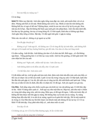 [Type text] Page 9
- Em mơ thấy ác mộng sao ?
Cô im lặng
Khôi Vĩ: Đêm nay thật dài. Anh nằm nghe tiếng mưa đập vào vách, anh muốn thức với cô cả
đêm. Nhưng anh biết cô rất mệt. Mình không nên ích kỉ vậy. Mình có nên lên trên không nhỉ.
Không biết lúc cô ngủ sẽ thế nào? Không được, mình là con trai còn cô ấy lại là con gái. Hơn
nữa lại chỉ là bạn . Bạn thì không thể bước qua ranh giới cho phép được. Anh vẫn nằm dưới đất,
lén đưa tay lên giường, tìm tay cô trong bóng tối. Cô thở mạnh, hình như cô không ngủ được.
Anh nghe thấy tiếng cô khóc. Bật dậy. Cô đột ngột tỉnh giấc vì gặp ác mộng
Nhìn sâu vào mắt cô , không có gì ngoài sự sợ hãi
- Em đã gặp chuyện gì ?
- Không có gì? Anh ngủ đi , tôi không sao- Cô rõ ràng đã lấy lại tinh thần , anh không biết
nên gọi cô là mạnh mẽ hay bướng bỉnh hay giả dối nữa. Gía như cô chịu mở lòng mình
Cô nằm xuống. Anh tắt đèn. Anh không yên tâm về cô chút nào hết. Biết ngay , cô vẫn không
ngủ được . Tiếng giường kêu vì cô liên tục xoay mình. Anh leo lên giường, cô khẽ giật mình khi
cảm nhận hơi ấm của anh
- Không sao! Nghe anh , nhắm mắt lại nào- Anh cầm tay cô
- Anh không định rủ tôi đếm cừu đấy chứ- Cô phì cười
- Có thể lắm chứ- Anh mỉm cười
Cô đã nhắm mắt lại, xích lại gần anh hơn một chút, thêm một chút nữa đến mức anh cảm thấy cơ
thể của cô chạm vào cơ thể của mình. Lạnh và run rẩy trong vòng tay anh. Cô thật lạnh, lạnh như
lần đầu tiên anh gặp cô. Lúc đó, đôi mắt của cô cũng mơ hồ, đôi mắt khiến anh lạnh toát. Tiếng
thở của cô dần trở nên ổn định, đều đều và chậm rãi. Cô đã ngủ. Anh yêu người con gái này.
Gia Hân: Ánh nắng sáng sớm chiếu xuyên qua cửa kính rọi vào căn phòng ngủ. Cô đã thức dậy
từ lâu. Khôi Vĩ đang nằm cạnh cô . Anh ngủ say như một đứa trẻ. Đẹp trai, anh như một vị thiên
sứ, trong ánh nắng sáng sớm, anh tỏa sáng. Đêm qua, cô đã ngủ rất ngon, 1 điều mà trước đây cô
không thể làm được mỗi khi gặp ác mộng. Đó không thực sự là một cơn ác mộng. Ác mộng
không thực đến như thế, ít ra nếu là ác mộng, người ta sẽ quên khi tỉnh dậy. Đó là một mảnh kí
ức trong cô. Gia Hân đưa tay lên khẽ chạm vào khuôn mặt anh nhưng rồi lại rụt tay về. Cô sợ.
Khôi Vĩ đã tỉnh dậy. Giay phút nhìn thấy cô , anh nheo mắt và cười
- Em dậy rồi ah
Cô không nói gì, trở về là Gia Hân thường ngày, bí ẩn và khó tính
- Anh có cần ăn sáng khi về không?
 