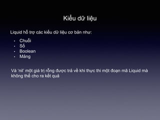 Kiểu dữ liệu
Liquid hỗ trợ các kiểu dữ liệu cơ bản như:
• Chuỗi
• Số
• Boolean
• Mảng
Và ‘nil’ một giá trị rỗng được trả về khi thực thi một đoạn mã Liquid mà
không thể cho ra kết quả
 