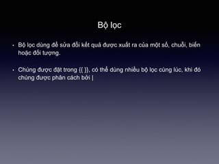 Bộ lọc
• Bộ lọc dùng để sửa đổi kết quả được xuất ra của một số, chuỗi, biến
hoặc đối tượng.
• Chúng được đặt trong {{ }}, có thể dùng nhiều bộ lọc cùng lúc, khi đó
chúng được phân cách bởi |
 