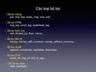 Các loại bộ lọc
• Bộ lọc mảng:
join, first, last, index, map, size, sort
• Bộ lọc HTML
img_tag, script_tag, stylesheet_tag
• Bộ lọc toán học
ceil, divided_by, floor, minus,…
• Bộ lọc tiền tệ
money, money_with_currency, money_without_currency,…
• Bộ lọc chuỗi
append, camelcase, capitalize, downcase,…
• Bộ lọc ULR
asset_url, img_url, link_to_tag,…
• Các bộ lọc khác
date, hightlight,…
 