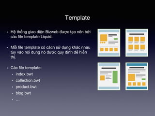 Template
• Hệ thống giao 徱ện Bizweb được tạo nên bởi
các file template Liquid.
• Mỗi file template có cách sử dụng khác nhau
tùy vào nội dung nó được quy định để hiển
thị.
• Các file template:
• index.bwt
• collection.bwt
• product.bwt
• blog.bwt
• …
 