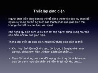Thiết lập giao 徱ện
• Người phát triển giao 徱ện có thể dễ dàng thêm vào các tuỳ chọn để
người sử dụng có thể tuỳ biến các thành phần của giao 徱ện mà
không cần biết hay tìm hiểu về Liquid.
• Khả năng tuỳ biến đem lại sự tiện lợi cho người dùng, cũng như tạo
nên điểm nổi trội của giao 徱ện.
• Thông qua thiết lập giao 徱ện, người sử dụng giao 徱ện có thể:
• Kích hoạt ẩn/hiện một khu vực, đối tượng trên giao 徱ện như
banner, slideshow, hiển thị danh sách sản phẩm,…
• Thay đổi nội dung của một đối tượng như thay đổi ảnh banner,
thay đổi danh mục sản phẩm sẽ hiển thị tại một khu vực,…
 