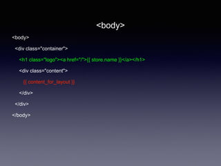 <body>
<div class="container">
<h1 class="logo"><a href="/">{{ store.name }}</a></h1>
<div class="content">
{{ content_for_layout }}
</div>
</div>
</body>
<body>
 