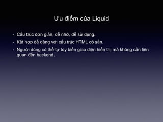 Ưu điểm của Liquid
• Cấu trúc đơn giản, dễ nhớ, dễ sử dụng.
• Kết hợp dễ dàng với cấu trúc HTML có sẵn.
• Người dùng có thể tự tùy biến giao 徱ện hiển thị mà không cần liên
quan đến backend.
 