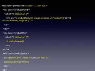 <div class="product left {% cycle '','','','last' %}">
<div class="product-thumb">
<a href=/nhtera888xxx/thit-k-giao-din-vi-liquid/"{{ product.url }}">
<img src=/nhtera888xxx/thit-k-giao-din-vi-liquid/"{{ product.featured_image.src | img_url: 'medium' }}" alt=/nhtera888xxx/thit-k-giao-din-vi-liquid/"{{
product.featured_image.alt }}" />
</a>
</div>
<div class="product-title">
<a href=/nhtera888xxx/thit-k-giao-din-vi-liquid/"{{ product.url }}">
{{ product.name }}
</a>
</div>
<div class="product-price">
{% if product.price_varies %}Giá từ{% endif %}
{{ product.price | money }}
</div>
</div>
 
