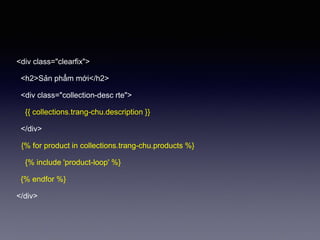 <div class="clearfix">
<h2>Sản phẩm mới</h2>
<div class="collection-desc rte">
{{ collections.trang-chu.description }}
</div>
{% for product in collections.trang-chu.products %}
{% include 'product-loop' %}
{% endfor %}
</div>
 