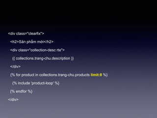 <div class="clearfix">
<h2>Sản phẩm mới</h2>
<div class="collection-desc rte">
{{ collections.trang-chu.description }}
</div>
{% for product in collections.trang-chu.products limit:8 %}
{% include 'product-loop' %}
{% endfor %}
</div>
 