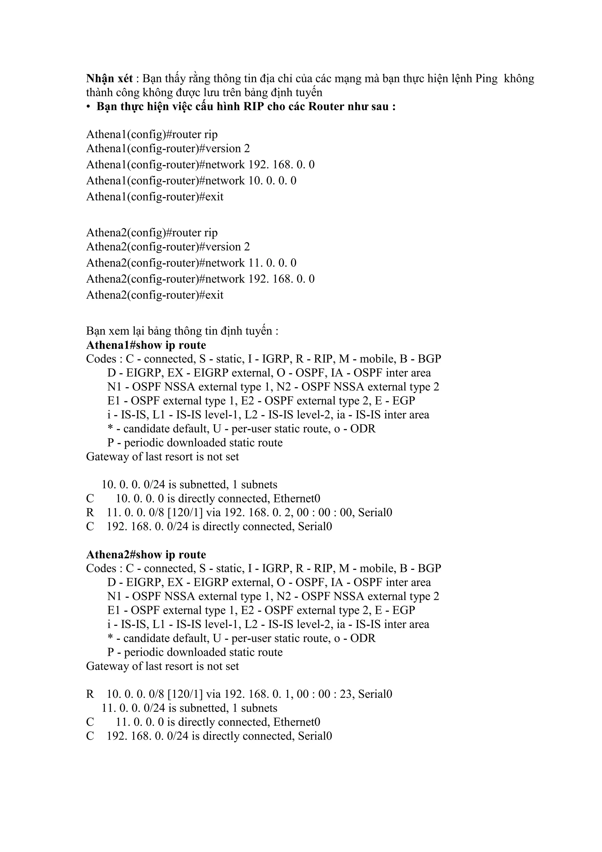 Nhận xét : Bạn thấy rằng thông tin địa chỉ của các mạng mà bạn thực hiện lệnh Ping không
thành công không được lưu trên bảng định tuyến
• Bạn thực hiện việc cấu hình RIP cho các Router như sau :
Athena1(config)#router rip
Athena1(config-router)#version 2
Athena1(config-router)#network 192. 168. 0. 0
Athena1(config-router)#network 10. 0. 0. 0
Athena1(config-router)#exit
Athena2(config)#router rip
Athena2(config-router)#version 2
Athena2(config-router)#network 11. 0. 0. 0
Athena2(config-router)#network 192. 168. 0. 0
Athena2(config-router)#exit
Bạn xem lại bảng thông tin định tuyến :
Athena1#show ip route
Codes : C - connected, S - static, I - IGRP, R - RIP, M - mobile, B - BGP
D - EIGRP, EX - EIGRP external, O - OSPF, IA - OSPF inter area
N1 - OSPF NSSA external type 1, N2 - OSPF NSSA external type 2
E1 - OSPF external type 1, E2 - OSPF external type 2, E - EGP
i - IS-IS, L1 - IS-IS level-1, L2 - IS-IS level-2, ia - IS-IS inter area
* - candidate default, U - per-user static route, o - ODR
P - periodic downloaded static route
Gateway of last resort is not set
10. 0. 0. 0/24 is subnetted, 1 subnets
C 10. 0. 0. 0 is directly connected, Ethernet0
R 11. 0. 0. 0/8 [120/1] via 192. 168. 0. 2, 00 : 00 : 00, Serial0
C 192. 168. 0. 0/24 is directly connected, Serial0
Athena2#show ip route
Codes : C - connected, S - static, I - IGRP, R - RIP, M - mobile, B - BGP
D - EIGRP, EX - EIGRP external, O - OSPF, IA - OSPF inter area
N1 - OSPF NSSA external type 1, N2 - OSPF NSSA external type 2
E1 - OSPF external type 1, E2 - OSPF external type 2, E - EGP
i - IS-IS, L1 - IS-IS level-1, L2 - IS-IS level-2, ia - IS-IS inter area
* - candidate default, U - per-user static route, o - ODR
P - periodic downloaded static route
Gateway of last resort is not set
R 10. 0. 0. 0/8 [120/1] via 192. 168. 0. 1, 00 : 00 : 23, Serial0
11. 0. 0. 0/24 is subnetted, 1 subnets
C 11. 0. 0. 0 is directly connected, Ethernet0
C 192. 168. 0. 0/24 is directly connected, Serial0
 