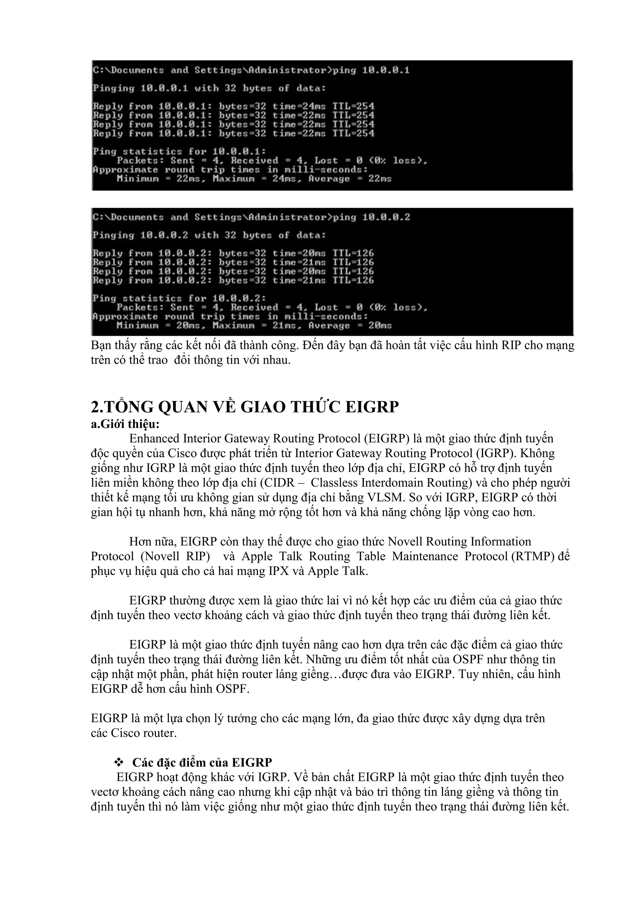 Bạn thấy rằng các kết nối đã thành công. Đến đây bạn đã hoàn tất việc cấu hình RIP cho mạng
trên có thể trao đổi thông tin với nhau.
2.TỔNG QUAN VỀ GIAO THỨC EIGRP
a.Giới thiệu:
Enhanced Interior Gateway Routing Protocol (EIGRP) là một giao thức định tuyến
độc quyền của Cisco được phát triển từ Interior Gateway Routing Protocol (IGRP). Không
giống như IGRP là một giao thức định tuyến theo lớp địa chỉ, EIGRP có hỗ trợ định tuyến
liên miền không theo lớp địa chỉ (CIDR – Classless Interdomain Routing) và cho phép người
thiết kế mạng tối ưu không gian sử dụng địa chỉ bằng VLSM. So với IGRP, EIGRP có thời
gian hội tụ nhanh hơn, khả năng mở rộng tốt hơn và khả năng chống lặp vòng cao hơn.
Hơn nữa, EIGRP còn thay thế được cho giao thức Novell Routing Information
Protocol (Novell RIP) và Apple Talk Routing Table Maintenance Protocol (RTMP) để
phục vụ hiệu quả cho cả hai mạng IPX và Apple Talk.
EIGRP thường được xem là giao thức lai vì nó kết hợp các ưu điểm của cả giao thức
định tuyến theo vectơ khoảng cách và giao thức định tuyến theo trạng thái đường liên kết.
EIGRP là một giao thức định tuyến nâng cao hơn dựa trên các đặc điểm cả giao thức
định tuyến theo trạng thái đường liên kết. Những ưu điểm tốt nhất của OSPF như thông tin
cập nhật một phần, phát hiện router láng giềng…được đưa vào EIGRP. Tuy nhiên, cấu hình
EIGRP dễ hơn cấu hình OSPF.
EIGRP là một lựa chọn lý tưởng cho các mạng lớn, đa giao thức được xây dựng dựa trên
các Cisco router.
 Các đặc điểm của EIGRP
EIGRP hoạt động khác với IGRP. Về bản chất EIGRP là một giao thức định tuyến theo
vectơ khoảng cách nâng cao nhưng khi cập nhật và bảo trì thông tin láng giềng và thông tin
định tuyến thì nó làm việc giống như một giao thức định tuyến theo trạng thái đường liên kết.
 