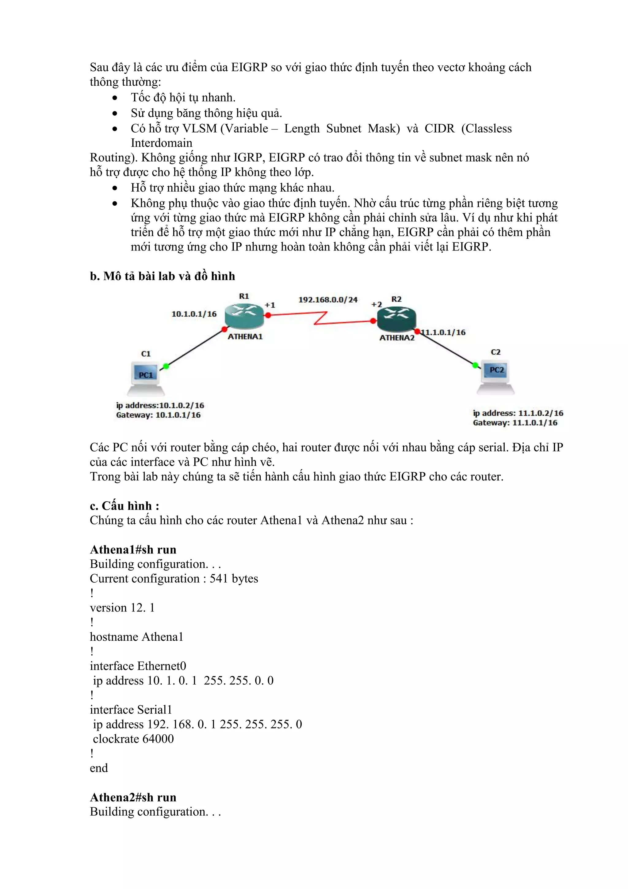 Sau đây là các ưu điểm của EIGRP so với giao thức định tuyến theo vectơ khoảng cách
thông thường:
 Tốc độ hội tụ nhanh.
 Sử dụng băng thông hiệu quả.
 Có hỗ trợ VLSM (Variable – Length Subnet Mask) và CIDR (Classless
Interdomain
Routing). Không giống như IGRP, EIGRP có trao đổi thông tin về subnet mask nên nó
hỗ trợ được cho hệ thống IP không theo lớp.
 Hỗ trợ nhiều giao thức mạng khác nhau.
 Không phụ thuộc vào giao thức định tuyến. Nhờ cấu trúc từng phần riêng biệt tương
ứng với từng giao thức mà EIGRP không cần phải chỉnh sửa lâu. Ví dụ như khi phát
triển để hỗ trợ một giao thức mới như IP chẳng hạn, EIGRP cần phải có thêm phần
mới tương ứng cho IP nhưng hoàn toàn không cần phải viết lại EIGRP.
b. Mô tả bài lab và đồ hình
Các PC nối với router bằng cáp chéo, hai router được nối với nhau bằng cáp serial. Địa chỉ IP
của các interface và PC như hình vẽ.
Trong bài lab này chúng ta sẽ tiến hành cấu hình giao thức EIGRP cho các router.
c. Cấu hình :
Chúng ta cấu hình cho các router Athena1 và Athena2 như sau :
Athena1#sh run
Building configuration. . .
Current configuration : 541 bytes
!
version 12. 1
!
hostname Athena1
!
interface Ethernet0
ip address 10. 1. 0. 1 255. 255. 0. 0
!
interface Serial1
ip address 192. 168. 0. 1 255. 255. 255. 0
clockrate 64000
!
end
Athena2#sh run
Building configuration. . .
 
