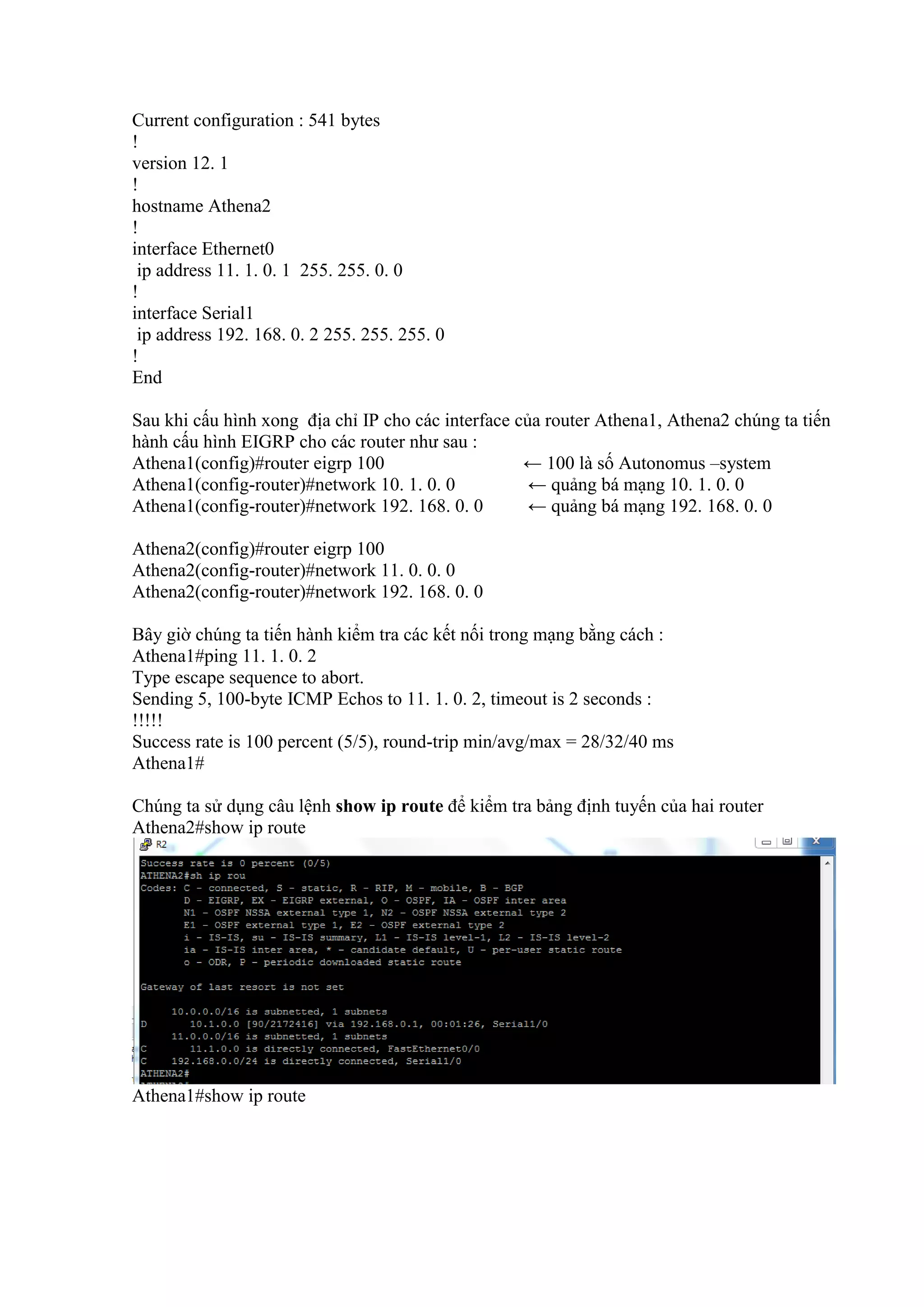 Current configuration : 541 bytes
!
version 12. 1
!
hostname Athena2
!
interface Ethernet0
ip address 11. 1. 0. 1 255. 255. 0. 0
!
interface Serial1
ip address 192. 168. 0. 2 255. 255. 255. 0
!
End
Sau khi cấu hình xong địa chỉ IP cho các interface của router Athena1, Athena2 chúng ta tiến
hành cấu hình EIGRP cho các router như sau :
Athena1(config)#router eigrp 100 ← 100 là số Autonomus –system
Athena1(config-router)#network 10. 1. 0. 0 ← quảng bá mạng 10. 1. 0. 0
Athena1(config-router)#network 192. 168. 0. 0 ← quảng bá mạng 192. 168. 0. 0
Athena2(config)#router eigrp 100
Athena2(config-router)#network 11. 0. 0. 0
Athena2(config-router)#network 192. 168. 0. 0
Bây giờ chúng ta tiến hành kiểm tra các kết nối trong mạng bằng cách :
Athena1#ping 11. 1. 0. 2
Type escape sequence to abort.
Sending 5, 100-byte ICMP Echos to 11. 1. 0. 2, timeout is 2 seconds :
!!!!!
Success rate is 100 percent (5/5), round-trip min/avg/max = 28/32/40 ms
Athena1#
Chúng ta sử dụng câu lệnh show ip route để kiểm tra bảng định tuyến của hai router
Athena2#show ip route
Athena1#show ip route
 