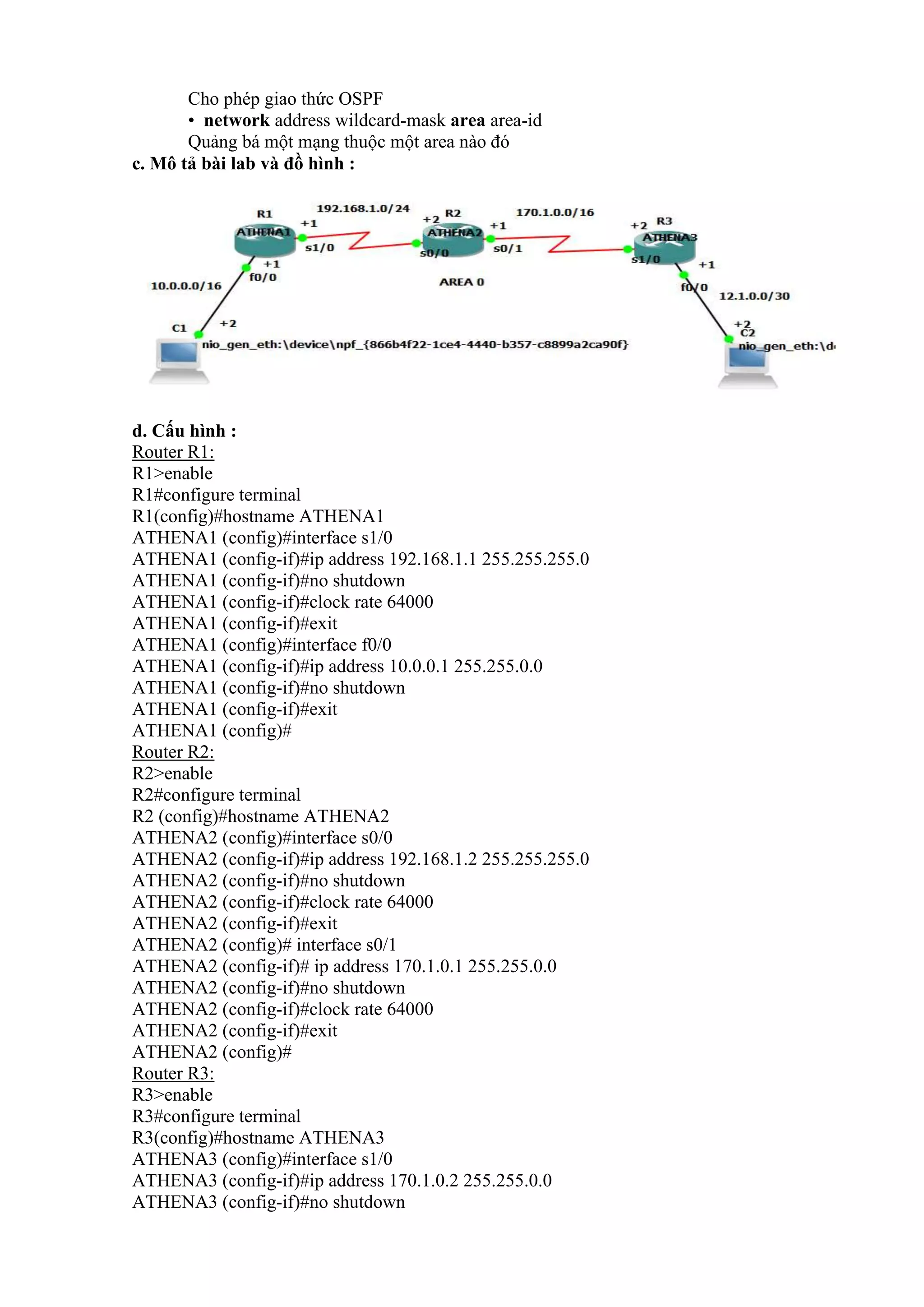 Cho phép giao thức OSPF
• network address wildcard-mask area area-id
Quảng bá một mạng thuộc một area nào đó
c. Mô tả bài lab và đồ hình :
d. Cấu hình :
Router R1:
R1>enable
R1#configure terminal
R1(config)#hostname ATHENA1
ATHENA1 (config)#interface s1/0
ATHENA1 (config-if)#ip address 192.168.1.1 255.255.255.0
ATHENA1 (config-if)#no shutdown
ATHENA1 (config-if)#clock rate 64000
ATHENA1 (config-if)#exit
ATHENA1 (config)#interface f0/0
ATHENA1 (config-if)#ip address 10.0.0.1 255.255.0.0
ATHENA1 (config-if)#no shutdown
ATHENA1 (config-if)#exit
ATHENA1 (config)#
Router R2:
R2>enable
R2#configure terminal
R2 (config)#hostname ATHENA2
ATHENA2 (config)#interface s0/0
ATHENA2 (config-if)#ip address 192.168.1.2 255.255.255.0
ATHENA2 (config-if)#no shutdown
ATHENA2 (config-if)#clock rate 64000
ATHENA2 (config-if)#exit
ATHENA2 (config)# interface s0/1
ATHENA2 (config-if)# ip address 170.1.0.1 255.255.0.0
ATHENA2 (config-if)#no shutdown
ATHENA2 (config-if)#clock rate 64000
ATHENA2 (config-if)#exit
ATHENA2 (config)#
Router R3:
R3>enable
R3#configure terminal
R3(config)#hostname ATHENA3
ATHENA3 (config)#interface s1/0
ATHENA3 (config-if)#ip address 170.1.0.2 255.255.0.0
ATHENA3 (config-if)#no shutdown
 