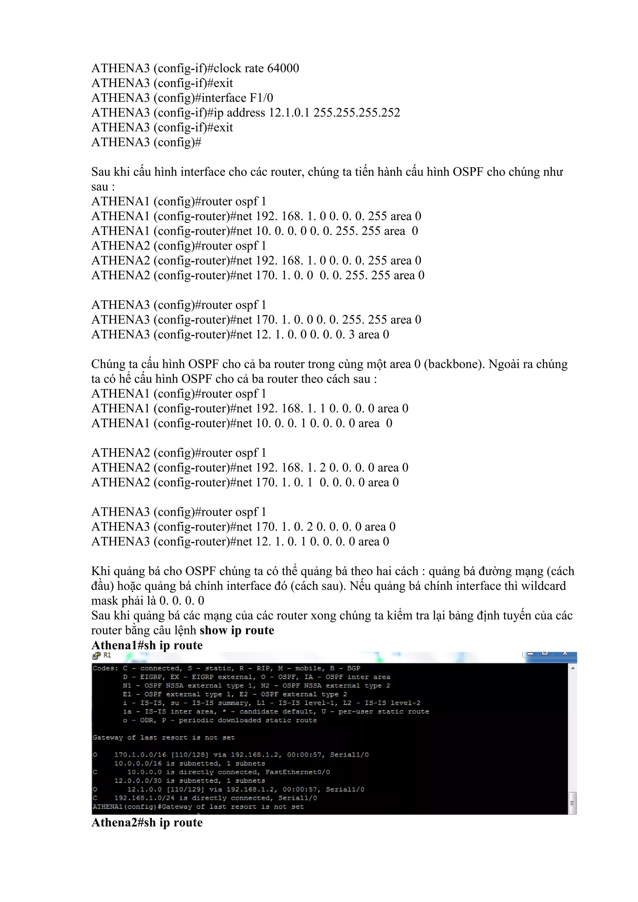 ATHENA3 (config-if)#clock rate 64000
ATHENA3 (config-if)#exit
ATHENA3 (config)#interface F1/0
ATHENA3 (config-if)#ip address 12.1.0.1 255.255.255.252
ATHENA3 (config-if)#exit
ATHENA3 (config)#
Sau khi cấu hình interface cho các router, chúng ta tiến hành cấu hình OSPF cho chúng như
sau :
ATHENA1 (config)#router ospf 1
ATHENA1 (config-router)#net 192. 168. 1. 0 0. 0. 0. 255 area 0
ATHENA1 (config-router)#net 10. 0. 0. 0 0. 0. 255. 255 area 0
ATHENA2 (config)#router ospf 1
ATHENA2 (config-router)#net 192. 168. 1. 0 0. 0. 0. 255 area 0
ATHENA2 (config-router)#net 170. 1. 0. 0 0. 0. 255. 255 area 0
ATHENA3 (config)#router ospf 1
ATHENA3 (config-router)#net 170. 1. 0. 0 0. 0. 255. 255 area 0
ATHENA3 (config-router)#net 12. 1. 0. 0 0. 0. 0. 3 area 0
Chúng ta cấu hình OSPF cho cả ba router trong cùng một area 0 (backbone). Ngoài ra chúng
ta có hể cấu hình OSPF cho cả ba router theo cách sau :
ATHENA1 (config)#router ospf 1
ATHENA1 (config-router)#net 192. 168. 1. 1 0. 0. 0. 0 area 0
ATHENA1 (config-router)#net 10. 0. 0. 1 0. 0. 0. 0 area 0
ATHENA2 (config)#router ospf 1
ATHENA2 (config-router)#net 192. 168. 1. 2 0. 0. 0. 0 area 0
ATHENA2 (config-router)#net 170. 1. 0. 1 0. 0. 0. 0 area 0
ATHENA3 (config)#router ospf 1
ATHENA3 (config-router)#net 170. 1. 0. 2 0. 0. 0. 0 area 0
ATHENA3 (config-router)#net 12. 1. 0. 1 0. 0. 0. 0 area 0
Khi quảng bá cho OSPF chúng ta có thể quảng bá theo hai cách : quảng bá đường mạng (cách
đầu) hoặc quảng bá chính interface đó (cách sau). Nếu quảng bá chính interface thì wildcard
mask phải là 0. 0. 0. 0
Sau khi quảng bá các mạng của các router xong chúng ta kiểm tra lại bảng định tuyến của các
router bằng câu lệnh show ip route
Athena1#sh ip route
Athena2#sh ip route
 
