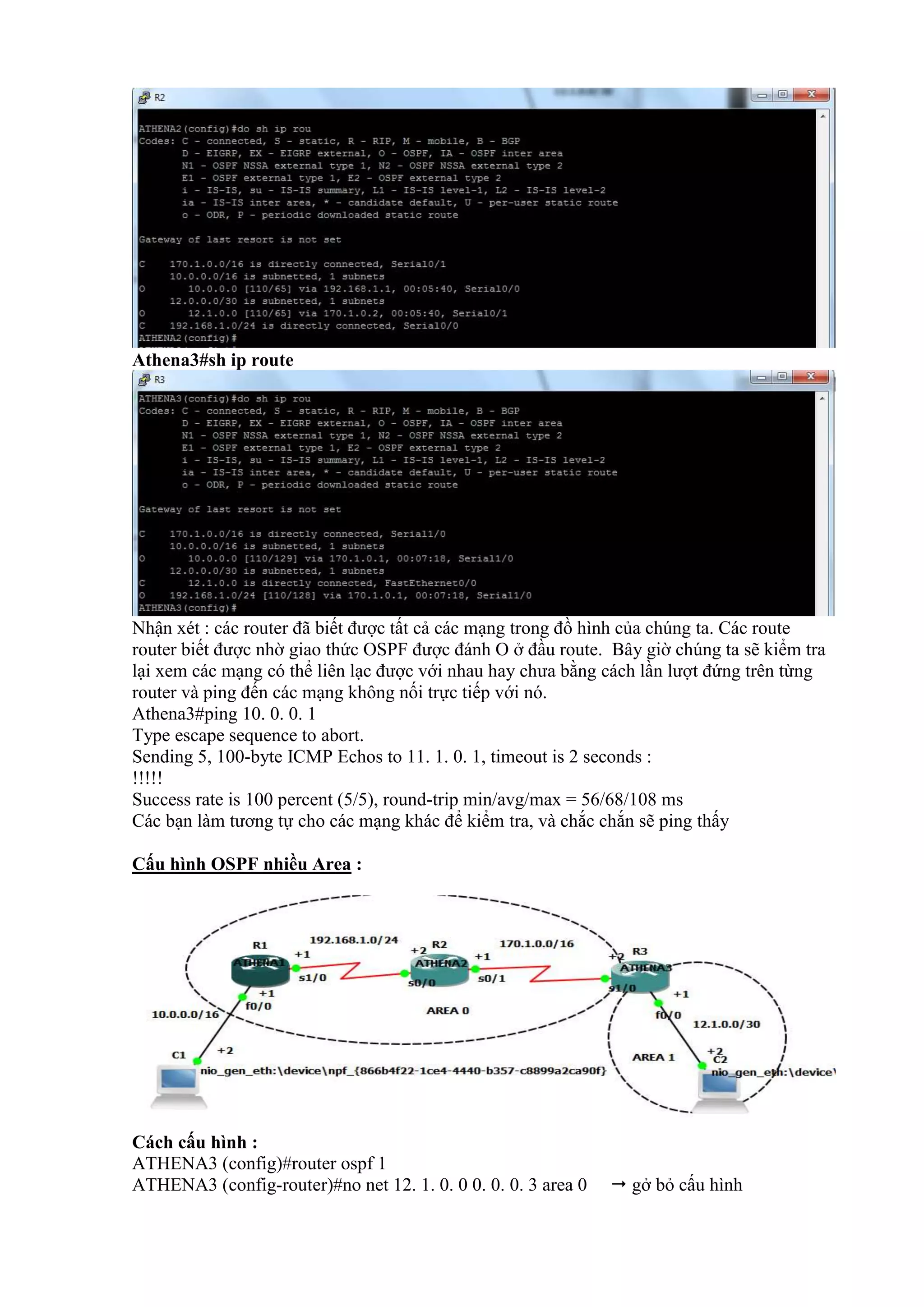 Athena3#sh ip route
Nhận xét : các router đã biết được tất cả các mạng trong đồ hình của chúng ta. Các route
router biết được nhờ giao thức OSPF được đánh O ở đầu route. Bây giờ chúng ta sẽ kiểm tra
lại xem các mạng có thể liên lạc được với nhau hay chưa bằng cách lần lượt đứng trên từng
router và ping đến các mạng không nối trực tiếp với nó.
Athena3#ping 10. 0. 0. 1
Type escape sequence to abort.
Sending 5, 100-byte ICMP Echos to 11. 1. 0. 1, timeout is 2 seconds :
!!!!!
Success rate is 100 percent (5/5), round-trip min/avg/max = 56/68/108 ms
Các bạn làm tương tự cho các mạng khác để kiểm tra, và chắc chắn sẽ ping thấy
Cấu hình OSPF nhiều Area :
Cách cấu hình :
ATHENA3 (config)#router ospf 1
ATHENA3 (config-router)#no net 12. 1. 0. 0 0. 0. 0. 3 area 0  gở bỏ cấu hình
 