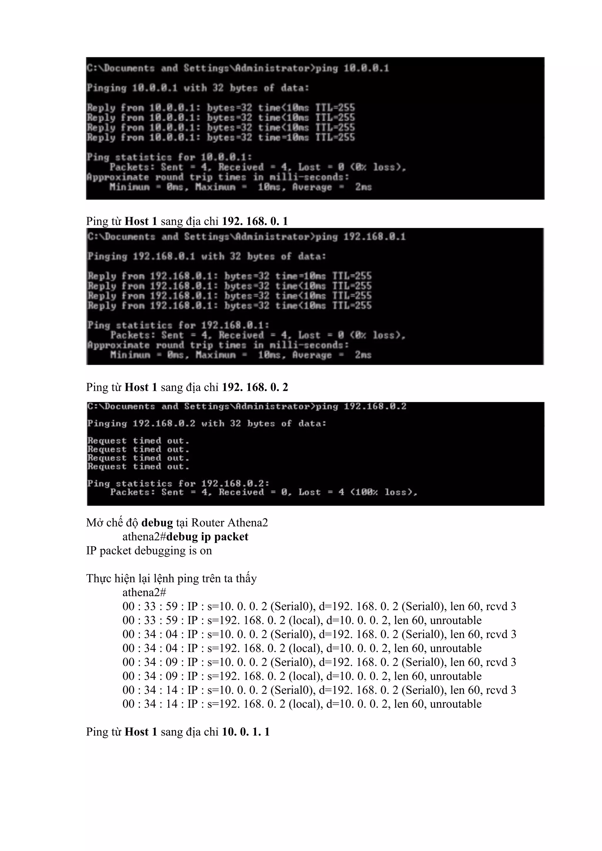 Ping từ Host 1 sang địa chỉ 192. 168. 0. 1
Ping từ Host 1 sang địa chỉ 192. 168. 0. 2
Mở chế độ debug tại Router Athena2
athena2#debug ip packet
IP packet debugging is on
Thực hiện lại lệnh ping trên ta thấy
athena2#
00 : 33 : 59 : IP : s=10. 0. 0. 2 (Serial0), d=192. 168. 0. 2 (Serial0), len 60, rcvd 3
00 : 33 : 59 : IP : s=192. 168. 0. 2 (local), d=10. 0. 0. 2, len 60, unroutable
00 : 34 : 04 : IP : s=10. 0. 0. 2 (Serial0), d=192. 168. 0. 2 (Serial0), len 60, rcvd 3
00 : 34 : 04 : IP : s=192. 168. 0. 2 (local), d=10. 0. 0. 2, len 60, unroutable
00 : 34 : 09 : IP : s=10. 0. 0. 2 (Serial0), d=192. 168. 0. 2 (Serial0), len 60, rcvd 3
00 : 34 : 09 : IP : s=192. 168. 0. 2 (local), d=10. 0. 0. 2, len 60, unroutable
00 : 34 : 14 : IP : s=10. 0. 0. 2 (Serial0), d=192. 168. 0. 2 (Serial0), len 60, rcvd 3
00 : 34 : 14 : IP : s=192. 168. 0. 2 (local), d=10. 0. 0. 2, len 60, unroutable
Ping từ Host 1 sang địa chỉ 10. 0. 1. 1
 