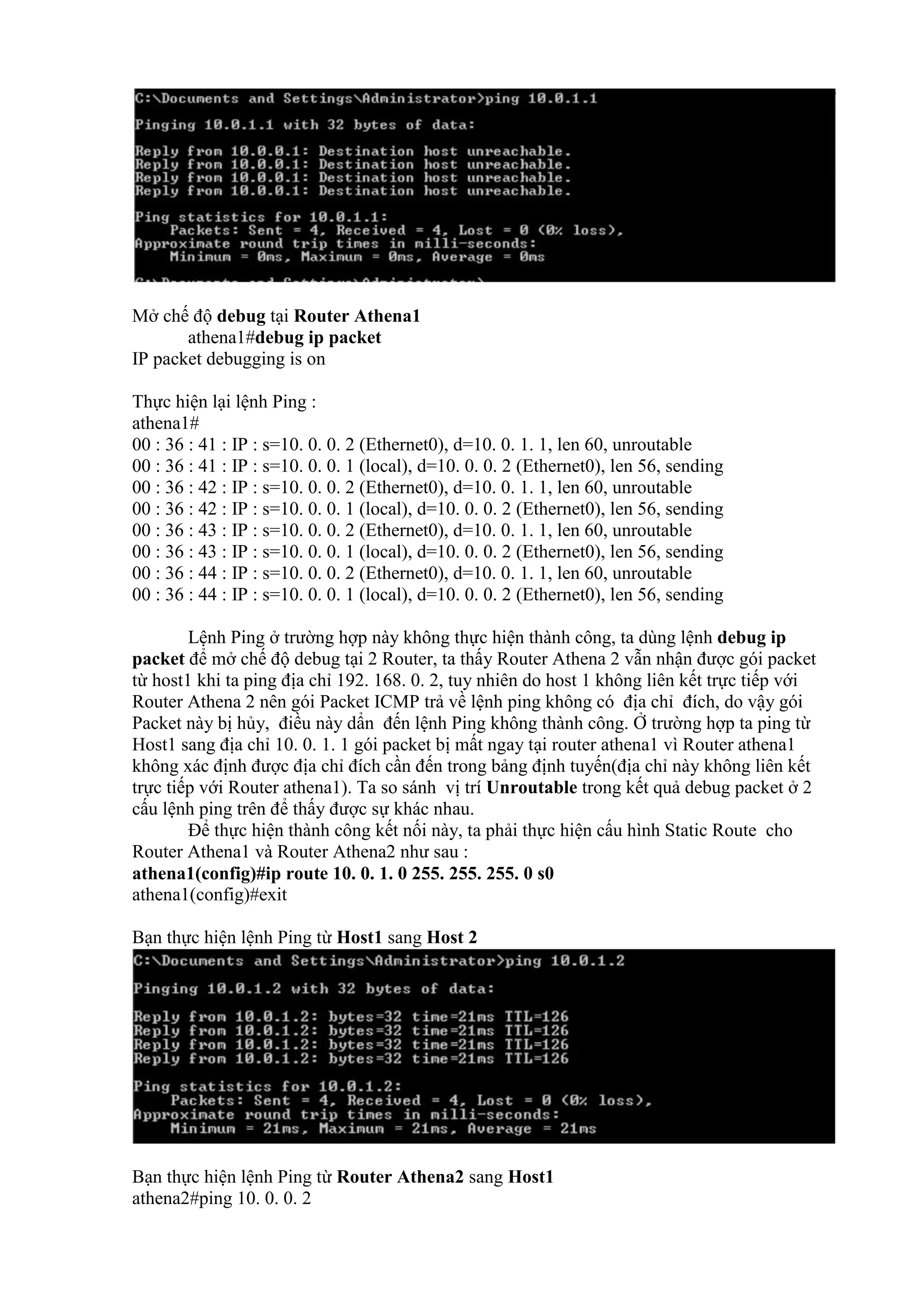 Mở chế độ debug tại Router Athena1
athena1#debug ip packet
IP packet debugging is on
Thực hiện lại lệnh Ping :
athena1#
00 : 36 : 41 : IP : s=10. 0. 0. 2 (Ethernet0), d=10. 0. 1. 1, len 60, unroutable
00 : 36 : 41 : IP : s=10. 0. 0. 1 (local), d=10. 0. 0. 2 (Ethernet0), len 56, sending
00 : 36 : 42 : IP : s=10. 0. 0. 2 (Ethernet0), d=10. 0. 1. 1, len 60, unroutable
00 : 36 : 42 : IP : s=10. 0. 0. 1 (local), d=10. 0. 0. 2 (Ethernet0), len 56, sending
00 : 36 : 43 : IP : s=10. 0. 0. 2 (Ethernet0), d=10. 0. 1. 1, len 60, unroutable
00 : 36 : 43 : IP : s=10. 0. 0. 1 (local), d=10. 0. 0. 2 (Ethernet0), len 56, sending
00 : 36 : 44 : IP : s=10. 0. 0. 2 (Ethernet0), d=10. 0. 1. 1, len 60, unroutable
00 : 36 : 44 : IP : s=10. 0. 0. 1 (local), d=10. 0. 0. 2 (Ethernet0), len 56, sending
Lệnh Ping ở trường hợp này không thực hiện thành công, ta dùng lệnh debug ip
packet để mở chế độ debug tại 2 Router, ta thấy Router Athena 2 vẫn nhận được gói packet
từ host1 khi ta ping địa chỉ 192. 168. 0. 2, tuy nhiên do host 1 không liên kết trực tiếp với
Router Athena 2 nên gói Packet ICMP trả về lệnh ping không có địa chỉ đích, do vậy gói
Packet này bị hủy, điều này dẩn đến lệnh Ping không thành công. Ở trường hợp ta ping từ
Host1 sang địa chỉ 10. 0. 1. 1 gói packet bị mất ngay tại router athena1 vì Router athena1
không xác định được địa chỉ đích cần đến trong bảng định tuyến(địa chỉ này không liên kết
trực tiếp với Router athena1). Ta so sánh vị trí Unroutable trong kết quả debug packet ở 2
cấu lệnh ping trên để thấy được sự khác nhau.
Để thực hiện thành công kết nối này, ta phải thực hiện cấu hình Static Route cho
Router Athena1 và Router Athena2 như sau :
athena1(config)#ip route 10. 0. 1. 0 255. 255. 255. 0 s0
athena1(config)#exit
Bạn thực hiện lệnh Ping từ Host1 sang Host 2
Bạn thực hiện lệnh Ping từ Router Athena2 sang Host1
athena2#ping 10. 0. 0. 2
 