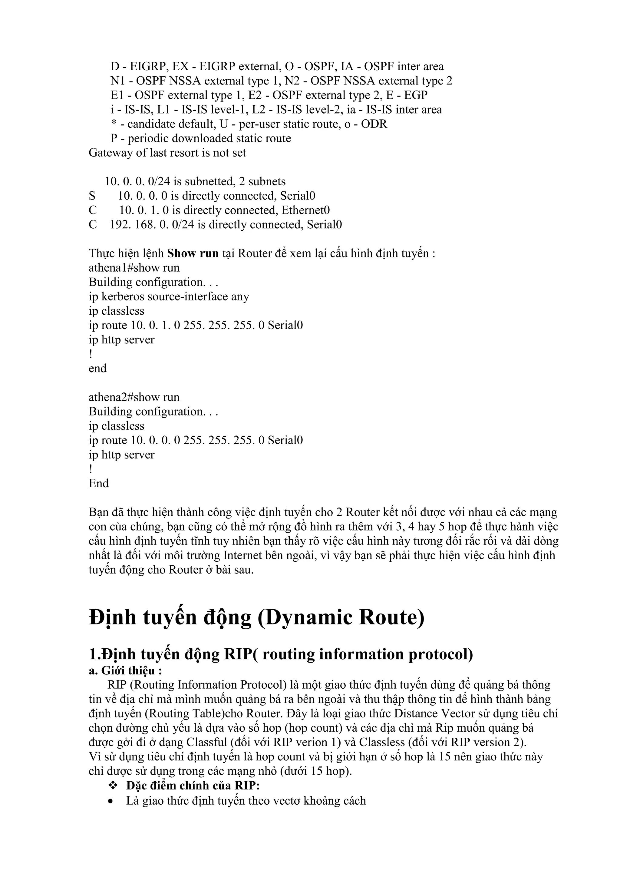 D - EIGRP, EX - EIGRP external, O - OSPF, IA - OSPF inter area
N1 - OSPF NSSA external type 1, N2 - OSPF NSSA external type 2
E1 - OSPF external type 1, E2 - OSPF external type 2, E - EGP
i - IS-IS, L1 - IS-IS level-1, L2 - IS-IS level-2, ia - IS-IS inter area
* - candidate default, U - per-user static route, o - ODR
P - periodic downloaded static route
Gateway of last resort is not set
10. 0. 0. 0/24 is subnetted, 2 subnets
S 10. 0. 0. 0 is directly connected, Serial0
C 10. 0. 1. 0 is directly connected, Ethernet0
C 192. 168. 0. 0/24 is directly connected, Serial0
Thực hiện lệnh Show run tại Router để xem lại cấu hình định tuyến :
athena1#show run
Building configuration. . .
ip kerberos source-interface any
ip classless
ip route 10. 0. 1. 0 255. 255. 255. 0 Serial0
ip http server
!
end
athena2#show run
Building configuration. . .
ip classless
ip route 10. 0. 0. 0 255. 255. 255. 0 Serial0
ip http server
!
End
Bạn đã thực hiện thành công việc định tuyến cho 2 Router kết nối được với nhau cả các mạng
con của chúng, bạn cũng có thể mở rộng đồ hình ra thêm với 3, 4 hay 5 hop để thực hành việc
cấu hình định tuyến tĩnh tuy nhiên bạn thấy rõ việc cấu hình này tương đối rắc rối và dài dòng
nhất là đối với môi trường Internet bên ngoài, vì vậy bạn sẽ phải thực hiện việc cấu hình định
tuyến động cho Router ở bài sau.
Định tuyến động (Dynamic Route)
1.Định tuyến động RIP( routing information protocol)
a. Giới thiệu :
RIP (Routing Information Protocol) là một giao thức định tuyến dùng để quảng bá thông
tin về địa chỉ mà mình muốn quảng bá ra bên ngoài và thu thập thông tin để hình thành bảng
định tuyến (Routing Table)cho Router. Đây là loại giao thức Distance Vector sử dụng tiêu chí
chọn đường chủ yếu là dựa vào số hop (hop count) và các địa chỉ mà Rip muốn quảng bá
được gởi đi ở dạng Classful (đối với RIP verion 1) và Classless (đối với RIP version 2).
Vì sử dụng tiêu chí định tuyến là hop count và bị giới hạn ở số hop là 15 nên giao thức này
chỉ được sử dụng trong các mạng nhỏ (dưới 15 hop).
 Đặc điểm chính của RIP:
 Là giao thức định tuyến theo vectơ khoảng cách
 