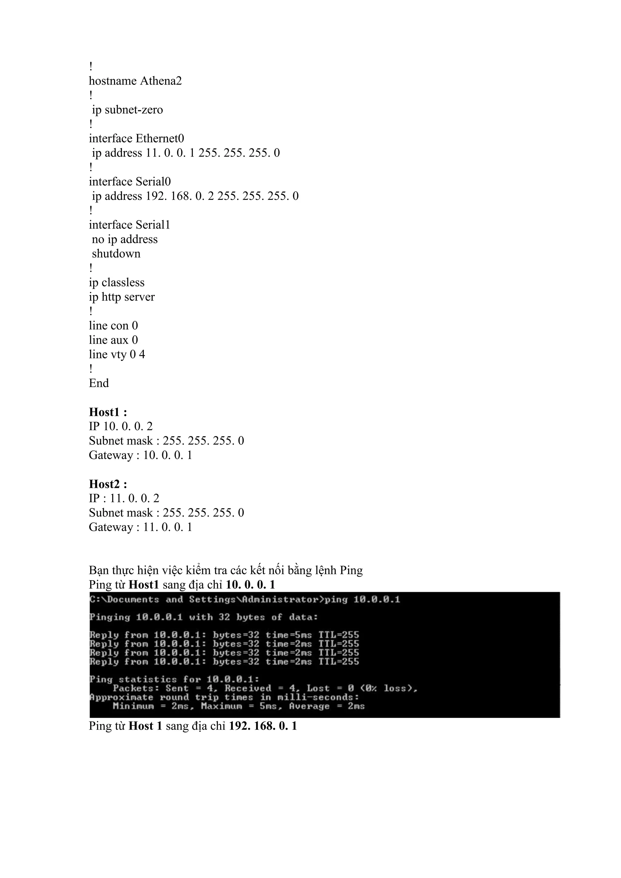 !
hostname Athena2
!
ip subnet-zero
!
interface Ethernet0
ip address 11. 0. 0. 1 255. 255. 255. 0
!
interface Serial0
ip address 192. 168. 0. 2 255. 255. 255. 0
!
interface Serial1
no ip address
shutdown
!
ip classless
ip http server
!
line con 0
line aux 0
line vty 0 4
!
End
Host1 :
IP 10. 0. 0. 2
Subnet mask : 255. 255. 255. 0
Gateway : 10. 0. 0. 1
Host2 :
IP : 11. 0. 0. 2
Subnet mask : 255. 255. 255. 0
Gateway : 11. 0. 0. 1
Bạn thực hiện việc kiểm tra các kết nối bằng lệnh Ping
Ping từ Host1 sang địa chỉ 10. 0. 0. 1
Ping từ Host 1 sang địa chỉ 192. 168. 0. 1
 