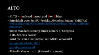ALTO
• ALTO = Analyzed Layout and Text Object
• Entwickelt 2004 im EU-Projekt „Metadata Engine“ (METAe)
web.archive.org/web/20160318002552/http://meta-e.aib.uni-
linz.ac.at/
• 2009: Standardisierung durch Library of Congress
• XML-Schema basiert
• Wird meist in Kombination mit METS verwendet
• loc.gov/standards/alto/
• github.com/altoxml
• Aktuelle Version: 4.2 (Released 2020-07-14)
 