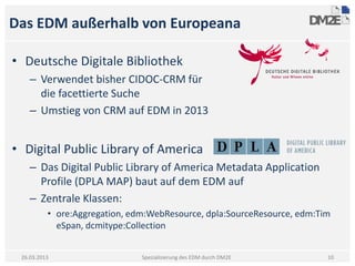 Das EDM außerhalb von Europeana

• Deutsche Digitale Bibliothek
    – Verwendet bisher CIDOC-CRM für
      die facettierte Suche
    – Umstieg von CRM auf EDM in 2013


• Digital Public Library of America
    – Das Digital Public Library of America Metadata Application
      Profile (DPLA MAP) baut auf dem EDM auf
    – Zentrale Klassen:
          • ore:Aggregation, edm:WebResource, dpla:SourceResource, edm:Tim
            eSpan, dcmitype:Collection


 26.03.2013                    Spezialisierung des EDM durch DM2E        10
 