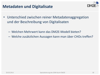 Metadaten und Digitalisate

• Unterschied zwischen reiner Metadatenaggregation
  und der Beschreibung von Digitalisaten

    – Welchen Mehrwert kann das DM2E-Modell bieten?
    – Welche zusätzlichen Aussagen kann man über CHOs treffen?




 26.03.2013              Spezialisierung des EDM durch DM2E   18
 