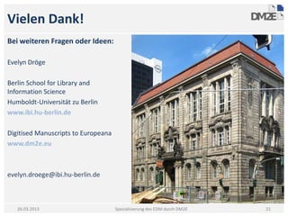 Vielen Dank!
Bei weiteren Fragen oder Ideen:

Evelyn Dröge

Berlin School for Library and
Information Science
Humboldt-Universität zu Berlin
www.ibi.hu-berlin.de

Digitised Manuscripts to Europeana
www.dm2e.eu



evelyn.droege@ibi.hu-berlin.de



   26.03.2013                        Spezialisierung des EDM durch DM2E   21
 