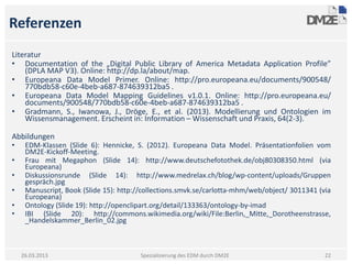 Referenzen
Literatur
• Documentation of the „Digital Public Library of America Metadata Application Profile”
    (DPLA MAP V3). Online: http://dp.la/about/map.
• Europeana Data Model Primer. Online: http://pro.europeana.eu/documents/900548/
    770bdb58-c60e-4beb-a687-874639312ba5 .
• Europeana Data Model Mapping Guidelines v1.0.1. Online: http://pro.europeana.eu/
    documents/900548/770bdb58-c60e-4beb-a687-874639312ba5 .
• Gradmann, S., Iwanowa, J., Dröge, E., et al. (2013). Modellierung und Ontologien im
    Wissensmanagement. Erscheint in: Information – Wissenschaft und Praxis, 64(2-3).

Abbildungen
•    EDM-Klassen (Slide 6): Hennicke, S. (2012). Europeana Data Model. Präsentationfolien vom
     DM2E-Kickoff-Meeting.
•    Frau mit Megaphon (Slide 14): http://www.deutschefotothek.de/obj80308350.html (via
     Europeana)
•    Diskussionsrunde (Slide 14): http://www.medrelax.ch/blog/wp-content/uploads/Gruppen
     gespräch.jpg
•    Manuscript, Book (Slide 15): http://collections.smvk.se/carlotta-mhm/web/object/ 3011341 (via
     Europeana)
•    Ontology (Slide 19): http://openclipart.org/detail/133363/ontology-by-imad
•    IBI (Slide 20): http://commons.wikimedia.org/wiki/File:Berlin,_Mitte,_Dorotheenstrasse,
     _Handelskammer_Berlin_02.jpg



    26.03.2013                          Spezialisierung des EDM durch DM2E                      22
 